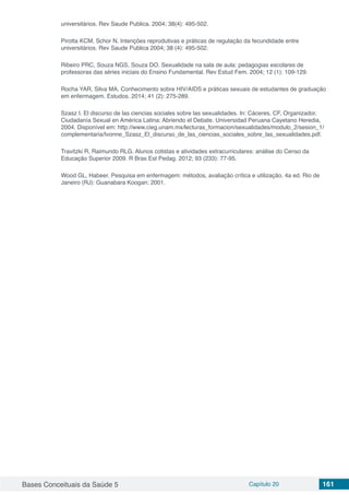 Bases Conceituais da Saúde 5 Capítulo 20 161
universitários. Rev Saude Publica. 2004; 38(4): 495-502.
Pirotta KCM, Schor N. Intenções reprodutivas e práticas de regulação da fecundidade entre
universitários. Rev Saude Publica 2004; 38 (4): 495-502.
Ribeiro PRC, Souza NGS, Souza DO. Sexualidade na sala de aula: pedagogias escolares de
professoras das séries iniciais do Ensino Fundamental. Rev Estud Fem. 2004; 12 (1): 109-129.
Rocha YAR, Silva MA. Conhecimento sobre HIV/AIDS e práticas sexuais de estudantes de graduação
em enfermagem. Estudos. 2014; 41 (2): 275-289.
Szasz I. El discurso de las ciencias sociales sobre las sexualidades. In: Cáceres, CF, Organizador.
Ciudadanía Sexual en América Latina: Abriendo el Debate. Universidad Peruana Cayetano Heredia,
2004. Disponível em: http://www.cieg.unam.mx/lecturas_formacion/sexualidades/modulo_2/sesion_1/
complementaria/Ivonne_Szasz_El_discurso_de_las_ciencias_sociales_sobre_las_sexualidades.pdf.
Travitzki R, Raimundo RLG. Alunos cotistas e atividades extracurriculares: análise do Censo da
Educação Superior 2009. R Bras Est Pedag. 2012; 93 (233): 77-95.
Wood GL, Habeer. Pesquisa em enfermagem: métodos, avaliação crítica e utilização. 4a ed. Rio de
Janeiro (RJ): Guanabara Koogan; 2001.
 