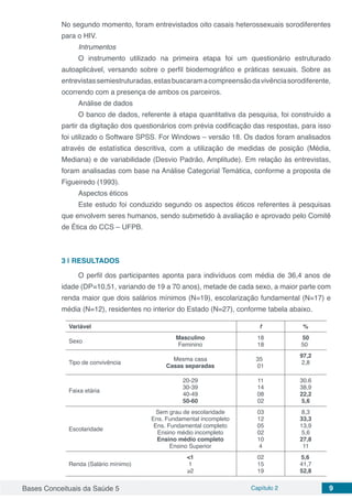 Bases Conceituais da Saúde 5 Capítulo 2 9
No segundo momento, foram entrevistados oito casais heterossexuais sorodiferentes
para o HIV.
Intrumentos
O instrumento utilizado na primeira etapa foi um questionário estruturado
autoaplicável, versando sobre o perfil biodemográfico e práticas sexuais. Sobre as
entrevistassemiestruturadas,estasbuscaramacompreensãodavivênciasorodiferente,
ocorrendo com a presença de ambos os parceiros.
Análise de dados
O banco de dados, referente à etapa quantitativa da pesquisa, foi construído a
partir da digitação dos questionários com prévia codificação das respostas, para isso
foi utilizado o Software SPSS. For Windows – versão 18. Os dados foram analisados
através de estatística descritiva, com a utilização de medidas de posição (Média,
Mediana) e de variabilidade (Desvio Padrão, Amplitude). Em relação às entrevistas,
foram analisadas com base na Análise Categorial Temática, conforme a proposta de
Figueiredo (1993).
Aspectos éticos
Este estudo foi conduzido segundo os aspectos éticos referentes à pesquisas
que envolvem seres humanos, sendo submetido à avaliação e aprovado pelo Comitê
de Ética do CCS – UFPB.
3 | 	RESULTADOS
O perfil dos participantes aponta para indivíduos com média de 36,4 anos de
idade (DP=10,51, variando de 19 a 70 anos), metade de cada sexo, a maior parte com
renda maior que dois salários mínimos (N=19), escolarização fundamental (N=17) e
média (N=12), residentes no interior do Estado (N=27), conforme tabela abaixo.
Variável f %
Sexo
Masculino
Feminino
18
18
50
50
Tipo de convivência
Mesma casa
Casas separadas
35
01
97,2
2,8
Faixa etária
20-29
30-39
40-49
50-60
11
14
08
02
30.6
38,9
22,2
5,6
Escolaridade
Sem grau de escolaridade
Ens. Fundamental incompleto
Ens. Fundamental completo
Ensino médio incompleto
Ensino médio completo
Ensino Superior
03
12
05
02
10
4
8,3
33,3
13,9
5,6
27,8
11
Renda (Salário mínimo)
<1
1
≥2
02
15
19
5,6
41,7
52,8
 
