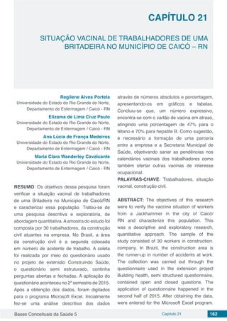 Bases Conceituais da Saúde 5 Capítulo 21 162
SITUAÇÃO VACINAL DE TRABALHADORES DE UMA
BRITADEIRA NO MUNICÍPIO DE CAICÓ – RN
CAPÍTULO 21
Regilene Alves Portela
Universidade do Estado do Rio Grande do Norte,
Departamento de Enfermagem / Caicó - RN
Elizama de Lima Cruz Paulo
Universidade do Estado do Rio Grande do Norte,
Departamento de Enfermagem / Caicó - RN
Ana Lúcia de França Medeiros
Universidade do Estado do Rio Grande do Norte,
Departamento de Enfermagem / Caicó - RN
Maria Clara Wanderley Cavalcante
Universidade do Estado do Rio Grande do Norte,
Departamento de Enfermagem / Caicó - RN
RESUMO: Os objetivos dessa pesquisa foram
verificar a situação vacinal de trabalhadores
de uma Britadeira no Município de Caicó/RN
e caracterizar essa população. Tratou-se de
uma pesquisa descritiva e exploratória, de
abordagem quantitativa.Aamostra do estudo foi
composta por 30 trabalhadores, da construção
civil atuantes na empresa. No Brasil, a área
da construção civil é a segunda colocada
em número de acidente de trabalho. A coleta
foi realizada por meio do questionário usado
no projeto de extensão Construindo Saúde,
o questionário semi estruturado, continha
perguntas abertas e fechadas. A aplicação do
questionário aconteceu no 2º semestre de 2015.
Após a obtenção dos dados, foram digitados
para o programa Microsoft Excel. Inicialmente
fez-se uma análise descritiva dos dados
através de números absolutos e porcentagem,
apresentando-os em gráficos e tabelas.
Concluiu-se que, um número expressivo,
encontra-se com o cartão de vacina em atraso,
atingindo uma porcentagem de 47% para o
tétano e 70% para hepatite B. Como sugestão,
é necessário a formação de uma parceria
entre a empresa e a Secretaria Municipal de
Saúde, objetivando sanar as pendências nos
calendários vacinais dos trabalhadores como
também ofertar outras vacinas de interesse
ocupacional.
PALAVRAS-CHAVE: Trabalhadores, situação
vacinal, construção civil.
ABSTRACT: The objectives of this research
were to verify the vaccine situation of workers
from a Jackhammer in the city of Caicó/
RN and characterize this population. This
was a descriptive and exploratory research,
quantitative approach. The sample of the
study consisted of 30 workers in construction.
company. In Brazil, the construction area is
the runner-up in number of accidents at work.
The collection was carried out through the
questionnaire used in the extension project
Building health, semi structured questionnaire,
contained open and closed questions. The
application of questionnaire happened in the
second half of 2015. After obtaining the data,
were entered for the Microsoft Excel program.
 