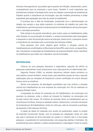 Bases Conceituais da Saúde 5 Capítulo 21 164
diversos microrganismos, que podem gerar quadros de infecção, ocasionando, assim,
consequências para as empresas e para esses. Também é muito importante que
profissionais recebam orientação tanto como em relação a prevenção de acidentes de
trabalho quanto a importância da imunização, que são medidas preventivas e estão
subsidiada pela legislação que trata da saúde do trabalhador.
É provável que a falta de fiscalização, juntamente com a desinformação em
relação aos perigos a que estão expostos no ambiente de trabalho por parte dos
trabalhadores, permite que tanto a empresa quanto os trabalhadores não se preocupem
com a vacinação preventiva. 
Este estudo é de grande importância, pois muitas vezes os trabalhadores estão
mais focados na sua produção de trabalho, e sempre pressionados pelo empregador
e esquecem o valor da prevenção acerca de doenças, dessa forma, a pesquisa mostra
a importância da vacinação para a prevenção das doenças citadas.
Essa pesquisa, tem como objetivo geral verificar a situação vacinal de
trabalhadores de uma Britadeira no Município de Caicó/RN, assim como, os específicos,
são: Caracterizar a população de trabalhadores da empresa Britador Caicó; identificar
os trabalhadores que estão com calendário vacinal incompleto.
METODOLOGIA
Trata-se de uma pesquisa descritiva e exploratória, segundo Gil (2010) as
pesquisas exploratórias visam proporcionar uma visão geral de um determinado fato.
Segundo Pereira (1995), os estudos descritivos utilizam dados primários ou
secundários; servem também, muitas vezes, para identificar grupos de risco e apontar
explicações para as variações de frequência a serem verificadas em outros estudos
futuros como os analíticos.
Sendo uma pesquisa, de abordagem quantitativa que visa verificar a situação
vacinal dos trabalhadores de uma empresa de construção civil. Ela foi realizada na
empresa Britador Caicó. 
A população do estudo foi composta por 40 trabalhadores, da construção civil
atuantes na empresa, onde o critério de inclusão foi trabalhar na construção civil
há pelo menos três meses. Os critérios de exclusão foram os trabalhadores que se
encontravam em férias, licença ou atestado médico. Dessa forma, a amostra do estudo
foi composta por 30 trabalhadores, tendo em vista que, sete se recusaram a participar
da pesquisa e três estavam de férias.
A coleta de dados foi realizada com auxílio do questionário usado no projeto
de extensão Construindo Saúde, mas foi passada por adaptação, tendo em vista
que este é acrescido do tema educação em saúde e o referido não é o foco desta
pesquisa, o questionário foi semiestruturado, com perguntas abertas e fechadas. Os
procedimentos para viabilizar a coleta compreenderam a abordagem inicial do sujeito
 