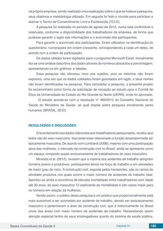 Bases Conceituais da Saúde 5 Capítulo 21 165
na própria empresa, sendo realizado uma explicação sobre o que se tratava a pesquisa,
seus objetivos e metodologia utilizada. Em seguida foi feito o convite para participar e
assinar o Termo de Consentimento Livre e Esclarecido (TCLE).
A pesquisa foi realizada no período de agosto de 2015, numa sala confortável e
reservada, conforme a disponibilidade dos trabalhadores da empresa, de forma que
pudesse garantir o sigilo das informações e o anonimato dos participantes.
Para garantir o anonimato dos participantes, foram utilizados na identificação do
questionário, numerações em ordem crescente, correspondendo a cada um deles, de
acordo com a ordem de participação.
Os dados obtidos foram digitados para o programa Microsoft Excel. Inicialmente
fez-se uma análise descritiva dos dados através de números absolutos e porcentagem,
apresentando-os em gráficos- e tabelas.
Essa pesquisa não ofereceu risco aos sujeitos, pois os mesmos não foram
expostos, uma vez que os dados coletados foram guardados em sigilo, e seus nomes
não foram identificados na pesquisa. Para consolidar a pesquisa, o presente projeto
foi encaminhado como forma de solicitação de iniciação ao estudo para o Comitê de
Ética da Universidade do Estado do Rio Grande do Norte (UERN), onde foi aprovado.
	 O estudo acorda-se com a resolução nº 466/2012 do Conselho Nacional de
Saúde do Ministério da Saúde, ao qual dispõe sobre pesquisa envolvendo seres
humanos (BRASIL, 2012).
RESULTADOS E DISCUSSÕES
O levantamento dos dados referentes aos trabalhadores pesquisados, revelou que
todos são do sexo masculino. Isso pode estar relacionado a função desempenhada ser
tipicamente masculina. De acordo com Lombardi (2006), mesmo com uma participação
ativa das mulheres, o mercado da construção civil no Brasil, ainda se apresenta como
um espaço composto quase exclusivamente de trabalhadores do sexo masculino.
Miranda et al. (2012), revelam que a maioria dos acidentes de trabalho atingiram
homens jovens e produtivos, participantes ativos na força de trabalho e em atividades
de maior grau de risco. A construção civil, seguida pelos transportes, são os ramos de
atividade produtiva nos quais ocorre o maior número de acidentes de trabalho fatal.
Apontou-se ainda a ocorrência de elevada mortalidade entre trabalhadores com idade
até 30 anos, do sexo masculino. O coeficiente de mortalidade é oito vezes maior para
os homens em relação às mulheres.
Sendo assim, o público desta pesquisa é um público que proporcionalmente está
mais suscetível a ser acometido por acidente de trabalho, devido ser exclusivamente
masculino e pertencerem a área da construção civil, que é historicamente no Brasil
umas das áreas com maior número de acidentes de trabalho. Necessitando assim
atenção especial tantos de seus empregadores quanto do sistema de saúde pública,
 