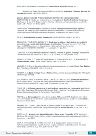 Bases Conceituais da Saúde 5 Capítulo 21 171
de Saúde do Trabalhador e da Trabalhadora. Diário Oficial da União, Brasília, 2012.
______. Ministério da Saúde: Secretaria de Vigilância em Saúde. 30 anos do Programa Nacional de
Imunização. Brasília, 2003. 208p. Série C.
DIEESE - DEPARTAMENTO INTERSINDICAL DE ESTATÍSTICA E ESTUDOS SÓCIO-
ECONÔMICOS. O trabalho por conta própria na construção civil. Boletim Trabalho e Construção.
São Paulo, n. 5, fev. 2011. Disponível em: <http://www.dieese.org.br/esp/boletimConstrucaoCivil5_
fev2011.pdf>. Acesso em: 22 abr. 2016.
G1 NOTÍCIAS. Trabalhadores da construção civil de Natal aprendem ofício com a prática.
Disponível em: < http://g1.globo.com/rn/rio-grande-do-norte/noticia /2013/05/trabalhadores-da-
construcao-civil-de-natal-aprendem-oficio-com-pratica.html> Acesso em: 14 abr. 2016.=
GIL, A. C. Como elaborar projetos de pesquisa. São Paulo: Editora Atlas, 5ª ed, 2010.
GOULART, E.; FEIJÓ, M. R.; CUNHA, E. V.. Exigências familiares e do trabalho: um equilíbrio
necessário para a saúde de trabalhadores e organizações. Pensando fam. vol.17 no.1 Porto
Alegre jul. 2013.Disponível em: <http://pepsic.bvsalud.org/scielo.php?script=sci_
arttext&pid=S1679494X2013000100011 >. Acesso em: 14 abr. 2016.
LOMBARDI, M. R. Engenheiras brasileiras: inserção e limites de gênero no campo profissional.
Cadernos de Pesquisa, São Paulo, v. 36, n. 127, p. 175-178; 184-185, jan./abr., 2006.
MENDES, R.; DIAS, E. C. Saúde dos trabalhadores. In: ROUQUAYROL, M. Z.; ALMEIDA FILHO, N.
Epidemiologia e saúde. Rio de Janeiro: MEDSI, 1999. p. 431–458.
MIRANDA, F. M. D. et al. Caracterização das vítimas e dos acidentes de trabalho fatais. Rev. Gaúcha
Enf., Porto Alegre (RS), 2012, v. 33, n. 2, p. 45-51.
PEREIRA, M. G. Epidemiologia Teoria e Prática. Rio de Janeiro: Guanabara Koogan SA 1995: parte
4 Metodologia: 269-288.
PESQUISA NACIONAL POR AMOSTRA DE DOMICÍLIOS – PNAD – 2012. Síntese de indicadores.
Rio de Janeiro: IBGE. Disponível em: < http://www.desenvolvimento.ifal.edu.br/observatorio/
informacoes-socioeconomicas1/copy7 /view >. Acesso em: 15 abr. 2016.
PRIORI JR., L. Ações para a melhoria da satisfação do trabalhador em canteiros de obra. Recife,
2007. 179p. Dissertação (Mestrado em Engenharia Civil). – Curso de Pós-Graduação em Engenharia
Civil da Universidade Católica de Pernambuco, Recife, 2007.
RIBEIRO, J. L. Construção civil – uma breve análise, 10 Fevereiro 2011. Disponível em: <http://
www.administradores.com.br/informe-se/producao-academica/construcao civil-breve-analise/3822/>.
Acesso em: 20 abr. 2016.
SANTANA V.S.; XAVIER C.; MOURA M.C.P; ESPIRÍTO-SANTO J.S; ARAÚJO,G.. Gravidade dos
acidentes de trabalho atendidos em serviços de emergência. Rev Saúde Públ., 2009, v. 45, n. 3, p.
750-60.
SASSI, S. J. G.. Acidente com Material Biológico: O que há em Prevenção. BEPA. Ano 1 no.6
São Paulo, SP. jul. 2004. Disponível em: < http://www.cve.saude.sp.gov.br/agencia/bepa6_bio.htm >.
Acesso em: 14 abr. 2016.
SILVA, F. J. P; SANTOS, S. F.; REIS, F. P.; LIMA S. O. Estado vacinal e conhecimento dos
profissionais de saúde sobre hepatite B em um hospital público do nordeste brasileiro. Rev. Bras.
Saúde ocup., São Paulo. July - Dec, 2011, vol. 36, n. 124.
 