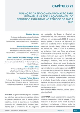 Bases Conceituais da Saúde 5 Capítulo 22 172
AVALIAÇÃO DA EFICÁCIA DA VACINAÇÃO PARA
ROTAVÍRUS NA POPULAÇÃO INFANTIL DO
SEMIÁRIDO PARAIBANO NO PERÍODO DE 2005 A
2013
CAPÍTULO 22
Marcelo Moreno
Professor do Departamento de Fisiologia
e Patologia, Centro de Ciências da Saúde,
Universidade Federal da Paraíba, João Pessoa/
PB, Brasil.
Joelma Rodrigues de Souza
Professora do Departamento de Fisiologia
e Patologia, Centro de Ciências da Saúde,
Universidade Federal da Paraíba, João Pessoa/
PB, Brasil.
Alex Carneiro da Cunha Nóbrega Junior
Bacharel em Farmácia, Unidade Acadêmica de
Saúde, Universidade Federal de Campina Grande,
Cuité-PB, Brasil.
Davi Antas e Silva
Professor do Departamento de Fisiologia
e Patologia, Centro de Ciências da Saúde,
Universidade Federal da Paraíba, João Pessoa/
PB, Brasil.
Fernando Portela Câmara
Professor do Instituto de Microbiologia Professor
Paulo de Góes, Chefe do Setor de Epidemiologia,
Universidade Federal do Rio de Janeiro, Rio de
Janeiro, RJ, Brasil.
RESUMO: As gastroenterites agudas causadas
por rotavírus representam um episódio clínico
de grande relevância para a saúde pública
brasileira, devido à sua taxa de mortalidade
expressiva em crianças abaixo de cinco anos,
mesmo com a existência de de programa
de vacinação. No Brasil, a Rotarix® da
GlaxoSmithKline, uma vacina viva atenuada é
utilizada em crianças desde 2006. O presente
estudo avaliou a eficácia da vacinação no
semiárido paraibano, através da notificação de
casos de diarreia, dados clínicos da doença
no período de 2005 a 2013, e a detecção
de antígenos virais nas fezes de crianças
hospitalizadas nos anos de 2012 e 2013. Os
dados mostraram que a partir de 2006, ano
da implantação da vacina no calendário de
imunização brasileiro, não houve redução
significativa no número de casos de diarreia,
havendo um aumento de casos de diarreia de
aproximadamente quatro vezes no ano de 2013,
comparado aosanosanteriores.Atravésdoteste
rápido RIDA®QUICK Rotavirus/Adenovirus
detectou-se a presença de antígenos virais nas
fezes de crianças hospitalizadas, indicando
a circulação de partículas virais no ambiente.
Deve-se ainda considerar o impacto de outras
causas associadas a estes surtos inesperados
de diarreia na região.
PALAVRAS-CHAVE: rotavirus, vacina, rotarix ,
diarreia infantil.
ABSTRACT: Acute gastroenteritis caused by
rotavirus represents a clinical episode of high
relevance to brazilian public health due to its
significant mortality rate in children under five
years old, even with the existence of vaccination
 