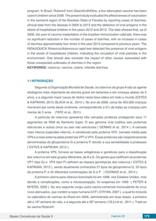 Bases Conceituais da Saúde 5 Capítulo 22 173
program. In Brazil, Rotarix® from GlaxoSmithKline, a live attenuated vaccine has been
used in children since 2006.The present study evaluated the effectiveness of vaccination
in the semiarid region of the Brazilian State of Paraiba by reporting cases of diarrhea,
clinical data from the disease in 2005 to 2013 and the detection of viral antigens in the
stools of hospitalized children in the years 2012 and 2013. The data showed that, as of
2006, the year of vaccine implantation in the brazilian immunization calendar, there was
no significant reduction in the number of cases of diarrhea, with an increase in cases
of diarrhea approximately four times in the year 2013 compared to previous years. The
RIDA®QUICK Rotavirus/Adenovirus rapid test detected the presence of viral antigens
in the stools of hospitalized children, indicating the circulation of viral particles in the
environment. One should also consider the impact of other causes associated with
these unexpected outbreaks of diarrhea in the region.
KEYWORDS: rotavirus; vaccine; rotarix; infantile diarrhea.
1 | 	INTRODUÇÃO
Segundo a Organização Mundial de Saúde, os rotavírus do grupo Asão os agente
etiológicos mais importante de diarréia grave em lactentes e em crianças abaixo de 5
anos, e a segunda maior causa de óbitos nesta faixa etária em todo o mundo (ESTES
& KAPIKIAN, 2013; BLACK et al., 2010 ). No ano de 2008, cerca de 453.000 crianças
morreram por conta desta síndrome, correspondendo a 5% de todas as crianças com
menos de 5 anos (TATE et al., 2011).
A partícula de rotavírus apresenta três camadas protéicas protegendo seus 11
segmentos de RNA de filamento duplo. O seu genoma viral codifica seis proteínas
estruturais e outras cinco ou seis não estruturais ( DENNIS et al., 2014 ). A camada
mais interna (capsídeo interno), é constituída pela proteína VP2, camada média pela
VP6 e a mais externa pelas proteínas VP7 e VP4. Essas proteínas são respectivamente
denominadas de glicoproteína G e proteína P, devido a sua sensibilidade à proteases
( ESTES & KAPIKIAN, 2013 ).
A proteína VP6, fornece as bases antigênicas e genéticas para a classificação
dos rotavírus em sete grupos diferentes, deAa G. Os genes que codificam as proteínas
VP7 (tipo G) e VP4 (tipo P) definem as classes genotípicas dos rotavírus ( ESTES &
KAPIKIAN, 2013 ), sendo atualmente conhecidos 27 tipos da glicoproteína G, 35 tipos
da proteína P, e 42 diferentes combinações de G e P ( DURMAZ et al., 2014 ).
A primeira vacina para rotavíus licenciada foi em 1998, nos Estados Unidos, mas
devido a complicações, como a intussuscepção, foi suspensa em 1999 ( PETER &
MYERS, 2002 ). No ano seguinte surgiu outra vacina comercial monovalente de vírus
vivos atenuados, que contém a cepa humana G1P ( O’RYAN, 2007 ), a qual foi incluída
no calendário de vacinas do Brasil em 2006, administrada em duas doses: a primeira
até a 16ª semana de vida, e a segunda até a 30ª semana ( CILLI et al., 2011 ). Trata-se
da vacina Rotarix®.
 