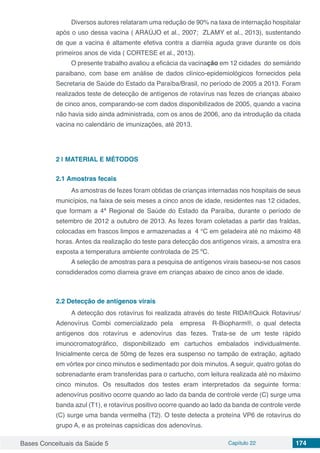 Bases Conceituais da Saúde 5 Capítulo 22 174
Diversos autores relataram uma redução de 90% na taxa de internação hospitalar
após o uso dessa vacina ( ARAÚJO et al., 2007; ZLAMY et al., 2013), sustentando
de que a vacina é altamente efetiva contra a diarréia aguda grave durante os dois
primeiros anos de vida ( CORTESE et al., 2013).
O presente trabalho avaliou a eficácia da vacinação em 12 cidades do semiárido
paraibano, com base em análise de dados clínico-epidemiológicos fornecidos pela
Secretaria de Saúde do Estado da Paraíba/Brasil, no período de 2005 a 2013. Foram
realizados teste de detecção de antígenos de rotavírus nas fezes de crianças abaixo
de cinco anos, comparando-se com dados disponibilizados de 2005, quando a vacina
não havia sido ainda administrada, com os anos de 2006, ano da introdução da citada
vacina no calendário de imunizações, até 2013.
2 | 	MATERIAL E MÉTODOS
2.1	Amostras fecais
As amostras de fezes foram obtidas de crianças internadas nos hospitais de seus
municípios, na faixa de seis meses a cinco anos de idade, residentes nas 12 cidades,
que formam a 4ª Regional de Saúde do Estado da Paraíba, durante o período de
setembro de 2012 a outubro de 2013. As fezes foram coletadas a partir das fraldas,
colocadas em frascos limpos e armazenadas a 4 °C em geladeira até no máximo 48
horas. Antes da realização do teste para detecção dos antígenos virais, a amostra era
exposta a temperatura ambiente controlada de 25 ºC.
A seleção de amostras para a pesquisa de antígenos virais baseou-se nos casos
consdiderados como diarreia grave em crianças abaixo de cinco anos de idade.
2.2	Detecção de antígenos virais
A detecção dos rotavírus foi realizada através do teste RIDA®Quick Rotavirus/
Adenovírus Combi comercializado pela empresa R-Biopharm®, o qual detecta
antígenos dos rotavírus e adenovírus das fezes. Trata-se de um teste rápido
imunocromatográfico, disponibilizado em cartuchos embalados individualmente.
Inicialmente cerca de 50mg de fezes era suspenso no tampão de extração, agitado
em vórtex por cinco minutos e sedimentado por dois minutos. A seguir, quatro gotas do
sobrenadante eram transferidas para o cartucho, com leitura realizada até no máximo
cinco minutos. Os resultados dos testes eram interpretados da seguinte forma:
adenovírus positivo ocorre quando ao lado da banda de controle verde (C) surge uma
banda azul (T1), e rotavírus positivo ocorre quando ao lado da banda de controle verde
(C) surge uma banda vermelha (T2). O teste detecta a proteína VP6 de rotavírus do
grupo A, e as proteínas capsídicas dos adenovírus.
 