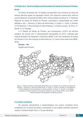 Bases Conceituais da Saúde 5 Capítulo 22 175
2.3	Dados da 4a
Gerência Regional da Secretaria de Saúde do Estado da Paraíba,
Brasil
Os dados fornecidos das 12 cidades correspondem aos números de casos de
doença diarreica aguda na população infantil, com cobertura vacinal para rotavírus
(vacina Rotarix®) no período de 2005 a 2013. Estas cidades constituem a 4a
Gerência
Regional de Saúde do Estado da Paraíba, numeradas e apresentadas em ordem
alfabética, são: 1- Baraúna, 2- Barra de Santa Rosa, 3- Cubati, 4 - Cuité, 5- Damião,
6- Frei Martinho, 7- Nova Floresta, 8- Nova Palmeira, 9- Pedra Lavrada, 10- Picuí, 11-
Seridó, e 12- Sossêgo.
à 4ª Região da Saúde da Paraíba, que corresponde a 6,27% do território
estadual. De acordo com o recenseamento demográfico de 2010, realizado pelo
Instituto Brasileiro de Geografia e Estatística (IBGE), 2,8% dos residentes do Estado
da Paraíba e 3,4% das crianças na faixa etária de 1 a 4 anos vivem neste área (IBGE,
2016).
Paraíba – PB
Capital João Pessoa
Figura 1: Gráfico exibindo a localização Geográfica das 12 cidades no semiárido do Estado da
Paraíba: 1- Baraúna, 2- Barra de Santa Rosa, 3- Cubati, 4- Cuité, 5- Damião, 6- Frei Martinho,
7- Nova Floresta, 8- Nova Palmeira, 9- Pedra Lavrada, 10- Picuí, 11- Seridó, 12- Sossêgo.
A posição do estado brasileiro da Paraíba é exibida no canto inferior direito. Fonte: IBGE -
Instituto Brasileiro de Geografia e Estatística (2016).
2.4	Análise estatística
Os aspectos demográficos e epidemiológicos dos nossos resultados foram
compilados em um banco de dados e submetidos a uma análise estatística descritiva
usando o software Graph Prism v.7.0 para Windows.
 