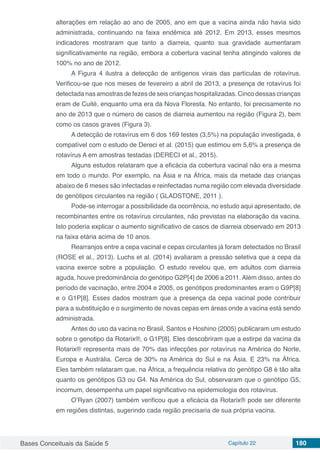 Bases Conceituais da Saúde 5 Capítulo 22 180
alterações em relação ao ano de 2005, ano em que a vacina ainda não havia sido
administrada, continuando na faixa endêmica até 2012. Em 2013, esses mesmos
indicadores mostraram que tanto a diarreia, quanto sua gravidade aumentaram
significativamente na região, embora a cobertura vacinal tenha atingindo valores de
100% no ano de 2012.
A Figura 4 ilustra a detecção de antígenos virais das partículas de rotavírus.
Verificou-se que nos meses de fevereiro a abril de 2013, a presença de rotavírus foi
detectadanasamostrasdefezesdeseiscriançashospitalizadas. Cincodessascrianças
eram de Cuité, enquanto uma era da Nova Floresta. No entanto, foi precisamente no
ano de 2013 que o número de casos de diarreia aumentou na região (Figura 2), bem
como os casos graves (Figura 3).
A detecção de rotavírus em 6 dos 169 testes (3,5%) na população investigada, é
compatível com o estudo de Dereci et al. (2015) que estimou em 5,6% a presença de
rotavírus A em amostras testadas (DERECI et al., 2015).
Alguns estudos relataram que a eficácia da cobertura vacinal não era a mesma
em todo o mundo. Por exemplo, na Ásia e na África, mais da metade das crianças
abaixo de 6 meses são infectadas e reinfectadas numa região com elevada diversidade
de genótipos circulantes na região ( GLADSTONE, 2011 ).
Pode-se interrogar a possibilidade da ocorrência, no estudo aqui apresentado, de
recombinantes entre os rotavírus circulantes, não previstas na elaboração da vacina.
Isto poderia explicar o aumento significativo de casos de diarreia observado em 2013
na faixa etária acima de 10 anos.
Rearranjos entre a cepa vacinal e cepas circulantes já foram detectados no Brasil
(ROSE et al., 2013). Luchs et al. (2014) avaliaram a pressão seletiva que a cepa da
vacina exerce sobre a população. O estudo revelou que, em adultos com diarreia
aguda, houve predominância do genótipo G2P[4] de 2006 a 2011. Além disso, antes do
período de vacinação, entre 2004 e 2005, os genótipos predominantes eram o G9P[8]
e o G1P[8]. Esses dados mostram que a presença da cepa vacinal pode contribuir
para a substituição e o surgimento de novas cepas em áreas onde a vacina está sendo
administrada.
Antes do uso da vacina no Brasil, Santos e Hoshino (2005) publicaram um estudo
sobre o genotipo da Rotarix®, o G1P[8]. Eles descobriram que a estirpe da vacina da
Rotarix® representa mais de 70% das infecções por rotavírus na América do Norte,
Europa e Austrália. Cerca de 30% na América do Sul e na Ásia. E 23% na África.
Eles também relataram que, na África, a frequência relativa do genótipo G8 é tão alta
quanto os genótipos G3 ou G4. Na América do Sul, observaram que o genótipo G5,
incomum, desempenha um papel significativo na epidemiologia dos rotavírus.
O’Ryan (2007) também verificou que a eficácia da Rotarix® pode ser diferente
em regiões distintas, sugerindo cada região precisaria de sua própria vacina.
 