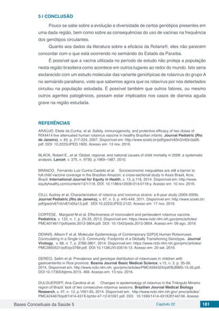 Bases Conceituais da Saúde 5 Capítulo 22 181
5 | 	CONCLUSÃO
Pouco se sabe sobre a evolução e diversidade de certos genótipos presentes em
uma dada região, bem como sobre as consequências do uso de vacinas na frequência
dos genótipos circulantes.
Quanto aos dados da literatura sobre a eficácia da Rotarix®, eles não parecem
concordar com o que está ocorrendo no semiárido do Estado da Paraíba.
É possível que a vacina utilizada no período de estudo não proteja a população
nesta região brasileira como acontece em outros lugares ao redor do mundo. Isto seria
esclarecido com um estudo molecular das variante genotípicas de rotavírus do grupo A
no semiárido paraibano, visto que sabemos agora que os rotavírus por nós detectados
circulou na população estudada. É possível também que outros fatores, ou mesmo
outros agentes patogênicos, possam estar implicados nos casos de diarreia aguda
grave na região estudada.
REFERÊNCIAS
ARAÚJO, Eliete da Cunha, et al. Safety, immunogenicity, and protective efficacy of two doses of
RIX4414 live attenuated human rotavirus vaccine in healthy Brazilian infants. Journal Pediatric (Rio
de Janeiro), v. 83, p. 217-224, 2007. Disponível em: http://www.scielo.br/pdf/jped/v83n3/v83n3a06.
pdf. DOI: 10.2223/JPED.1600. Acesso em: 13 nov. 2016.
BLACK, Robert E., et al: Global, regional, and national causes of child mortality in 2008: a systematic
analysis. Lancet, v. 375, n. 9730, p.1969–1987, 2010.
BRANCO, Fernando Luiz Cunha Castelo et al. Socioeconomic inequalities are still a barrier to
full child vaccine coverage in the Brazilian Amazon: a cross-sectional study in Assis Brasil, Acre,
Brazil. International Journal for Equity in Health, v. 13, p.118, 2014. Disponível em: http://www.
equityhealthj.com/content/13/1/118. DOI: 10.1186/s12939-014-0118-y. Acesso em: 10 nov. 2016.
CILLI, Audrey et al. Characterization of rotavirus and norovirus strains: a 6-year study (2004-2009).
Journal Pediatric (Rio de Janeiro), v. 87, n. 5, p. 445-449, 2011. Disponível em: http://www.scielo.br/
pdf/jped/v87n5/v87n05a13.pdf. DOI:10.2223/JPED.2122. Acesso em: 17 nov. 2016.
CORTESE, Margaret M et al. Effectiveness of monovalent and pentavalent rotavirus vaccine.
Pediatrics, v. 132, n. 1, p. 25-33, 2013. Disponível em: https://www.ncbi.nlm.nih.gov/pmc/articles/
PMC4074617/pdf/peds.2012-3804.pdf. DOI: 10.1542/peds.2012-3804. Acesso em: 09 ago. 2016
DENNIS, Allison F et al. Molecular Epidemiology of Contemporary G2P[4] Human Rotaviruses
Cocirculating in a Single U.S. Community: Footprints of a Globally Transitioning Genotype. Journal
Virology, v. 88, n. 7, p. 3789-3801, 2014. Disponível em: https://www.ncbi.nlm.nih.gov/pmc/articles/
PMC3993531/pdf/zjv3789.pdf. DOI:10.1128/JVI.03516-13. Acesso em: 20 set. 2016.
DERECI, Selim et al. Prevalence and genotype distribution of rotaviruses in children with
gastroenteritis in Rize province. Bosnia Journal Basic Medical Science, v.15, n. 3, p. 35-39,
2015. Disponível em: http://www.ncbi.nlm.nih. gov/pmc/articles/PMC4594324/pdf/BJBMS-15-35.pdf.
DOI:10.17305/bjbms.2015. 469. Acesso em: 13 nov. 2016.
DULGUEROFF, Ana Carolina et al. Changes in epidemiology of rotavirus in the Triângulo Mineiro
region of Brazil: lack of two consecutive rotavirus seasons. Brazilian Journal Medical Biology
Research, v. 47, n. 12, p.1091-95, 2014. Disponível em: http://www.ncbi.nlm.nih.gov/ pmc/articles/
PMC4244676/pdf/1414-431X-bjmbr-47-12-01091.pdf. DOI:  10.1590/1414-431X20144156. Acesso
 