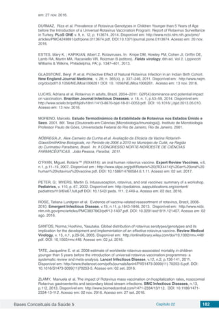 Bases Conceituais da Saúde 5 Capítulo 22 182
em: 27 nov. 2016.
DURMAZ, Riza et al. Prevalence of Rotavirus Genotypes in Children Younger than 5 Years of Age
before the Introduction of a Universal Rotavirus Vaccination Program: Report of Rotavirus Surveillance
in Turkey. PLoS ONE v. 9, n. 12, p. 113674, 2014. Disponível em: http://www.ncbi.nlm.nih.gov/pmc/
articles/PMC4249891/pdf/pone.0113674.pdf. DOI:10.1371/journal.pone.0113674. Acesso em: 20 nov.
2016.
ESTES, Mary K. ; KAPIKIAN, Albert Z. Rotaviruses. In: Knipe DM, Howley PM, Cohen JI, Griffin DE,
Lamb RA, Martin MA, Racaniello VR, Roizman B (editors). Fields virology, 6th ed. Vol 2. Lippincott
Williams & Wilkins, Philadelphia, PA; p. 1347–401, 2013.
GLADSTONE, Beryl P. et al. Protective Effect of Natural Rotavirus Infection in an Indian Birth Cohort.
New England Journal Medicine, v. 28; n. 365(4), p. 337–346, 2011. Disponível em: http://www.nejm.
org/doi/pdf/10.1056/NEJMoa1006261 DOI: 10. 1056/NEJMoa1006261. Acesso em: 13 nov. 2016.
LUCHS, Adriana et al. Rotavirus in adults, Brazil, 2004–2011: G2P[4] dominance and potential impact
on vaccination. Brazilian Journal Infectious Diseases, v. 18, n. 1, p.53–59, 2014. Disponível em:
http://www.scielo.br/pdf/bjid/v18n1/1413-8670-bjid-18-01-0053.pdf. DOI: 10.1016/ j.bjid.2013.05.010.
Acesso em: 13 nov. 2016.
MORENO, Marcelo. Estudo Termodinâmico da Estabilidade de Rotavirus nos Estados Úmido e
Seco.  2001. 86f. Tese (Doutorado em Ciências [Microbiologia/Imunologia]). Instituto de Microbiologia
Professor Paulo de Góes, Universidade Federal do Rio de Janeiro, Rio de Janeiro. 2001.
NÓBREGA Jr., Alex Carneiro da Cunha et al. Avaliação da Eficácia da Vacina Rotarix®-
GlaxoSmithKline Biologicals, no Período de 2006 a 2010 no Municipio de Cuité, na Região
do Curimataú Paraibano, Brasil. In: II CONGRESSO NORTE-NORDESTE DE CIÊNCIAS
FARMACÊUTICAS. João Pessoa, Paraíba; 2011.
O’RYAN, Miguel. Rotarix™ (RIX4414): an oral human rotavirus vaccine. Expert Review Vaccines, v.6,
n.1, p.11–19, 2007. Disponível em : http://www.slipe.org/pdf/Rotarix%20(RIX4414)%20an%20oral%20
human%20rotavirus%20vaccine.pdf. DOI: 10.1586/14760584.6.1.11. Acesso em: 02 set. 2017.
PETER, G; MYERS, Martin G. Intussusception, rotavirus, and oral vaccines: summary of a workshop.
Pediatrics, v. 110, p. 67, 2002. Disponível em: http://pediatrics. aappublications.org/content/
pediatrics/110/6/e67.full.pdf DOI: 10.1542/ peds. 111. 2.449-a. Acesso em: 02 dez. 2016.
ROSE, Tatiana Lundgren  et al. Evidence of vaccine-related reassortment of rotavirus, Brazil, 2008-
2010. Emergent Infectious Disease, v.19, n.11, p.1843-1846, 2013. Disponível em: http://www.ncbi.
nlm.nih.gov/pmc/articles/PMC3837663/pdf/12-1407.pdf. DOI: 10.3201/eid1911.121407. Acesso em: 02
ago. 2016.
SANTOS, Norma; Hoshino, Yasutaka. Global distribution of rotavirus serotypes/genotypes and its
implication for the development and implementation of an effective rotavirus vaccine. Review Medical
Virology, v. 15, n.1, p.29-56, 2005. Disponível em: http://onlinelibrary.wiley.com/doi/10.1002/rmv.448/
pdf. DOI: 10.1002/rmv.448. Acesso em: 02 jul. 2016.
TATE, Jacqueline E. et al. 2008 estimate of worldwide rotavirus-associated mortality in children
younger than 5 years before the introduction of universal rotavirus vaccination programmes: a
systematic review and meta-analysis. Lancet Infectious Disease, v.12, n.2, p.136-141, 2011.
Disponível em: http://www.thelancet.com/pdfs/journals/laninf/PIIS1473-3099(11) 70253-5.pdf. DOI:
10.1016/S1473-3099(11)70253-5. Acesso em: 02 set. 2016.
ZLAMY, Manuela et al. The impact of Rotavirus mass vaccination on hospitalization rates, nosocomial
Rotavirus gastroenteritis and secondary blood stream infections. BMC Infectious Diseases, n.13,
p.112, 2013. Disponível em: http://www.biomedcentral.com/1471-2334/13/112. DOI: 10.1186/1471-
2334-13-112. Acesso em: 02 nov. 2016. Acesso em: 27 set. 2016.
 