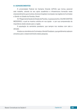 Bases Conceituais da Saúde 5 Capítulo 22 183
6 | 	AGRADECIMENTOS
À universidade Federal de Campina Grande (UFCG) que tornou possível
este trabalho, através do seu apoio acadêmico e infraestrutura fornecida neste
empreendimento que envolveu diversos hospitais municipais nas regiões do Curimataú
e Seridó no Estado da Paraíba, Brasil.
À4a
RegionaldeSaúdedoEstadodaParaíba,napessoadaSra.CILENESANTOS
MEDEIROS, a qual se mostrou solícita em nos ajudar - e por sua compreensão da
importância deste estudo para a região.
À população do semiárido paraibano, que sempre nos recebeu com zelo e
atenção.
Atodos os voluntários do Curimataú e Seridó Paraibano, que gentilmente cederam
amostras para o desenvolvimento desta pesquisa.
 