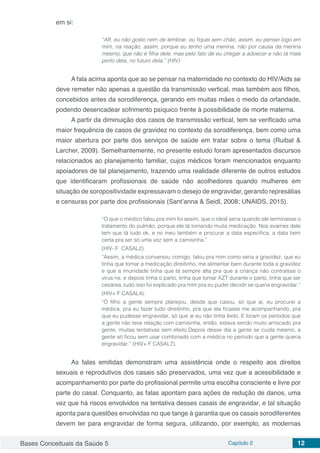 Bases Conceituais da Saúde 5 Capítulo 2 12
em si:
“Aff, eu não gosto nem de lembrar, eu fiquei sem chão, assim, eu pensei logo em
mim, na reação, assim, porque eu tenho uma menina, não por causa da menina
mesmo, que não é filha dele, mas pelo fato de eu chegar a adoecer e não tá mais
perto dela, no futuro dela.” (HIV)
A fala acima aponta que ao se pensar na maternidade no contexto do HIV/Aids se
deve remeter não apenas a questão da transmissão vertical, mas também aos filhos,
concebidos antes da sorodiferença, gerando em muitas mães o medo da orfandade,
podendo desencadear sofrimento psíquico frente à possibilidade de morte materna.
A partir da diminuição dos casos de transmissão vertical, tem se verificado uma
maior frequência de casos de gravidez no contexto da sorodiferença, bem como uma
maior abertura por parte dos serviços de saúde em tratar sobre o tema (Ruibal &
Larcher, 2009). Semelhantemente, no presente estudo foram apresentados discursos
relacionados ao planejamento familiar, cujos médicos foram mencionados enquanto
apoiadores de tal planejamento, trazendo uma realidade diferente de outros estudos
que identificaram profissionais de saúde não acolhedores quando mulheres em
situação de soropositividade expressavam o desejo de engravidar, gerando represálias
e censuras por parte dos profissionais (Sant’anna & Seidl, 2008; UNAIDS, 2015).
“O que o médico falou pra mim foi assim, que o ideal seria quando ele terminasse o
tratamento do pulmão, porque ele tá tomando muita medicação. Nos exames dele
tem que tá tudo ok, e no meu também e procurar a data específica, a data bem
certa pra ser só uma vez sem a camisinha.”
(HIV- F CASAL2).
“Assim, a médica conversou comigo, falou pra mim como seria a gravidez, que eu
tinha que tomar a medicação direitinho, me alimentar bem durante toda a gravidez
e que a imunidade tinha que tá sempre alta pra que a criança não contraísse o
vírus ne, e depois tinha o parto, tinha que tomar AZT durante o parto, tinha que ser
cesárea, tudo isso foi explicado pra mim pra eu puder decidir se queria engravidar.”
(HIV+ F CASAL4).
“O filho a gente sempre planejou, desde que casou, só que aí, eu procurei a
médica, pra eu fazer tudo direitinho, pra que ela ficasse me acompanhando, pra
que eu pudesse engravidar, só que aí eu não tinha êxito. E foram os períodos que
a gente não teve relação com camisinha, então, estava sendo muito arriscado pra
gente, muitas tentativas sem efeito.Depois desse dia a gente se cuida mesmo, a
gente só ficou sem usar combinado com a médica no período que a gente queria
engravidar.” (HIV+ F CASAL7).
As falas emitidas demonstram uma assistência onde o respeito aos direitos
sexuais e reprodutivos dos casais são preservados, uma vez que a acessibilidade e
acompanhamento por parte do profissional permite uma escolha consciente e livre por
parte do casal. Conquanto, as falas apontam para ações de redução de danos, uma
vez que há riscos envolvidos na tentativa desses casais de engravidar, e tal situação
aponta para questões envolvidas no que tange à garantia que os casais sorodiferentes
devem ter para engravidar de forma segura, utilizando, por exemplo, as modernas
 