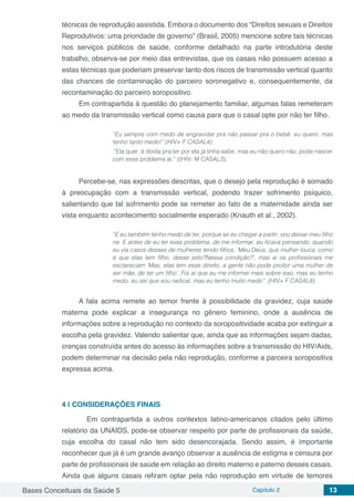 Bases Conceituais da Saúde 5 Capítulo 2 13
técnicas de reprodução assistida. Embora o documento dos “Direitos sexuais e Direitos
Reprodutivos: uma prioridade de governo” (Brasil, 2005) mencione sobre tais técnicas
nos serviços públicos de saúde, conforme detalhado na parte introdutória deste
trabalho, observa-se por meio das entrevistas, que os casais não possuem acesso a
estas técnicas que poderiam preservar tanto dos riscos de transmissão vertical quanto
das chances de contaminação do parceiro soronegativo e, consequentemente, da
recontaminação do parceiro soropositivo.
Em contrapartida à questão do planejamento familiar, algumas falas remeteram
ao medo da transmissão vertical como causa para que o casal opte por não ter filho.
“Eu sempre com medo de engravidar pra não passar pra o bebê, eu quero, mas
tenho tanto medo!” (HIV+ F CASAL4).
“Ela quer, é doida pra ter,por ela já tinha sabe, mas eu não quero não, pode nascer
com esse problema aí.” ((HIV- M CASAL3).
Percebe-se, nas expressões descritas, que o desejo pela reprodução é somado
à preocupação com a transmissão vertical, podendo trazer sofrimento psíquico,
salientando que tal sofrimento pode se remeter ao fato de a maternidade ainda ser
vista enquanto acontecimento socialmente esperado (Knauth et al., 2002).
“E eu também tenho medo de ter, porque se eu chegar a partir, vou deixar meu filho
ne. E antes de eu ter esse problema, de me informar, eu ficava pensando, quando
eu via casos desses de mulheres tendo filhos, ‘Meu Deus, que mulher louca, como
é que elas tem filho, desse jeito?Nessa condição?’, mas aí os profissionais me
esclareciam ‘Mas, elas tem esse direito, a gente não pode proibir uma mulher de
ser mãe, de ter um filho’. Foi aí que eu me informei mais sobre isso, mas eu tenho
medo, eu sei que sou radical, mas eu tenho muito medo”. (HIV+ F CASAL8).
A fala acima remete ao temor frente à possibilidade da gravidez, cuja saúde
materna pode explicar a insegurança no gênero feminino, onde a ausência de
informações sobre a reprodução no contexto da soropositividade acaba por extinguir a
escolha pela gravidez. Valendo salientar que, ainda que as informações sejam dadas,
crenças construída antes do acesso às informações sobre a transmissão do HIV/Aids,
podem determinar na decisão pela não reprodução, conforme a parceira soropositiva
expressa acima.
4 | 	CONSIDERAÇÕES FINAIS
	 Em contrapartida a outros contextos latino-americanos citados pelo último
relatório da UNAIDS, pode-se observar respeito por parte de profissionais da saúde,
cuja escolha do casal não tem sido desencorajada. Sendo assim, é importante
reconhecer que já é um grande avanço observar a ausência de estigma e censura por
parte de profissionais de saúde em relação ao direito materno e paterno desses casais.
Ainda que alguns casais refiram optar pela não reprodução em virtude de temores
 