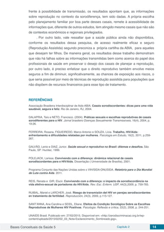 Bases Conceituais da Saúde 5 Capítulo 2 14
frente à possibilidade de transmissão, os resultados apontam que, as informações
sobre reprodução no contexto da sorodiferença, tem sido dadas. A própria escolha
pelo planejamento familiar por boa parte desses casais, remete à acessibilidade de
informações que, diferente de outros estudos, tem atingido mesmo casais que não são
de contextos econômicos e regionais privilegiados.
.	Por outro lado, vale ressaltar que a saúde pública ainda não disponibiliza,
conforme os resultados dessa pesquisa, de acesso realmente eficaz e seguro
(Reprodução Assistida) segundo preconiza a própria cartilha da ABIA, para aqueles
que desejam ter filhos. De maneira geral, os resultados desse trabalho demonstram
que não há falhas sobre as informações transmitidas bem como acerca do papel dos
profissionais de saúde em preservar o desejo dos casais de planejar a reprodução,
por outro lado, é preciso enfatizar que o direito reprodutivo também envolve meios
seguros a fim de diminuir, significativamente, as chances de exposição aos riscos, o
que seria possível por meio de técnicas de reprodução assistida para populações que
não dispõem de recursos financeiros para esse tipo de tratamento.
REFERÊNCIAS
Associação Brasileira Interdisciplinar de Aids-ABIA. Casais sorodiscordantes: dicas para uma vida
saudável, segura e feliz. Rio de Janeiro, RJ, 2004.
DALAPRIA, Taís e NETO, Francisco. (2004). Práticas sexuais e escolhas reprodutivas de casais
sorodiferentes para o HIV. Jornal brasileiro Doenças Sexualmente Transmissíveis, 16(4), 2004, p.
19-26.
FERREIRA, Rosana, FIGUEIREDO, Marco Antonio e SOUZA, Lícia. Trabalho, HIV/Aids:
enfrentamento e dificuldades relatadas por mulheres. Psicologia em Estudo, 16(2), 2011, p.259-
267.
GALVÃO, Lenio e DIAZ, Junior. Saúde sexual e reprodutiva no Brasil: dilemas e desafios. São
Paulo, SP: Hucitec, 1999.
POLEJACK, Larissa. Convivendo com a diferença: dinâmica relacional de casais
sorodiscordantes para o HIV/Aids. Dissertação ( Universidade de Brasília), 2001.
Programa Conjunto das Nações Unidas sobre o VIH/SIDA-ONUSIDA. Relatório para o Dia Mundial
de Luta contra Aids. 2011.
REIS, Renata e GIR, Elucir. Convivendo com a diferença: o impacto da sorodiscordância na
vida afetivo-sexual de portadores do HIV/Aids. Rev. Esc. Enferm. USP, 44(3),2009, p. 759-765.
RUIBAL, Mariel e LARCHER, José. Riesgo de transmisión del HIV en parejas serodiscordantes
en tratamiento de fertilidad. Reproducción, 24(3), 2009, p.115-127.
SANT’ANNA, Ana Carolina e SEIDL, Eliane. Efeitos da Condição Sorológica Sobre as Escolhas
Reprodutivas de Mulheres HIV Positivas. Psicologia: Reflexão e crítica, 22(2), 2008, p. 244-251.
UNAIDS Brasil. Publicado em: 27/02/2015. Disponível em: <http://zerodiscriminacao.org.br/wp-
content/uploads/2015/02/02_03_Nota-Esclarecimento_Sombreado.jpg>. 
 