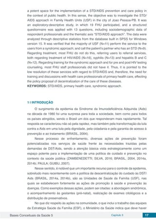 Bases Conceituais da Saúde 5 Capítulo 3 17
a potent space for the implementation of a STD/AIDS prevention and care policy in
the context of public health. In this sense, the objective was to investigate the STD/
AIDS approach in Family Health Units (USF) in the city of Joao Pessoa-PB. It was
an exploratory-descriptive study, in which 19 FHU participated, and a structured
questionnaire was applied with 13 questions, including sociodemographic data of
respondent professionals and the thematic axis “STD/AIDS approach”. The data were
analyzed through descriptive statistics from the database built in SPSS for Windows
version 15. It was verified that the majority of USF (N=11) perform the service to the
users from a syndromic approach; and call the patient’s partner who has an STD (N=9).
Regarding treatment, most FHU do not do this, referring users to referral services,
both regarding treatment of HIV/AIDS (N=16), syphilis (N=13) and hepatitis B and C
(N=12). Regarding training for the syndromic approach and for pre and post HIV testing
counseling, most FHU staff professionals did not have it. Thus, it is pointed to the
low resolution of these services with regard to STD/AIDS and, therefore, the need for
training and discussions with health care professionals of primary health care, effecting
the policy proposal of decentralization of the care of these diseases.
KEYWORDS: STD/AIDS, primary health care, syndromic approach.
1 | 	INTRODUÇÃO
O surgimento da epidemia da Síndrome da Imunodeficiência Adquirida (Aids)
na década de 1980 foi uma surpresa para toda a sociedade, bem como para todos
os países atingidos, sendo o Brasil um dos que responderam mais rapidamente. Tal
resposta se caracterizou não só pela rapidez, mas também pela transformação da luta
contra a Aids em uma luta pela dignidade, pela cidadania e pela garantia de acesso à
prevenção e ao tratamento (BRASIL, 2004).
Nesse processo de enfrentamento, diversas ações de prevenção foram
potencializadas nos serviços de saúde frente às necessidades trazidas pelas
demandas de DST/Aids, sendo a atenção básica vista estrategicamente como um
espaço potente para a implementação de uma política de cuidado e prevenção no
contexto da saúde pública (ZAMBENEDETTI; SILVA, 2016; BRASIL, 2004, 2014a,
2014b; PAULA; GUIBU, 2007).
Nesse sentido, é notável que um importante recurso para o controle da epidemia,
sobretudo mais recentemente com a política de descentralização do cuidado às DST/
Aids (BRASIL, 2014a, 2014b), são as Unidades de Saúde da Família (USF), nas
quais se estabelecem fortemente as ações de promoção à saúde e prevenção às
doenças. Como exemplos dessas ações, podem ser citadas: a abordagem sindrômica,
o acompanhamento às gestantes (pré-natal), realização de exames citológicos e a
distribuição de preservativos.
No que diz respeito às ações na comunidade, o que inclui o trabalho das equipes
da Estratégia Saúde da Família (ESF), o Ministério da Saúde indica que deve haver
 