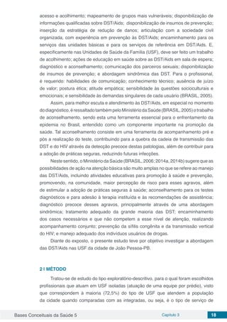 Bases Conceituais da Saúde 5 Capítulo 3 18
acesso e acolhimento; mapeamento de grupos mais vulneráveis; disponibilização de
informações qualificadas sobre DST/Aids; disponibilização de insumos de prevenção;
inserção da estratégia de redução de danos; articulação com a sociedade civil
organizada, com experiência em prevenção às DST/Aids; encaminhamento para os
serviços das unidades básicas e para os serviços de referência em DST/Aids. E,
especificamente nas Unidades de Saúde da Família (USF), deve ser feito um trabalho
de acolhimento; ações de educação em saúde sobre as DST/Aids em sala de espera;
diagnóstico e aconselhamento; comunicação dos parceiros sexuais; disponibilização
de insumos de prevenção; e abordagem sindrômica das DST. Para o profissional,
é requerido: habilidades de comunicação; conhecimento técnico; ausência de juízo
de valor; postura ética; atitude empática; sensibilidade às questões socioculturais e
emocionais; e sensibilidade às demandas singulares de cada usuário (BRASIL, 2005).
Assim, para melhor escuta e atendimento às DST/Aids, em especial no momento
dodiagnóstico,éressaltadotambémpeloMinistériodaSaúde(BRASIL,2005)otrabalho
de aconselhamento, sendo esta uma ferramenta essencial para o enfrentamento da
epidemia no Brasil, entendido como um componente importante na promoção da
saúde. Tal aconselhamento consiste em uma ferramenta de acompanhamento pré e
pós a realização do teste, contribuindo para a quebra da cadeia de transmissão das
DST e do HIV através da detecção precoce destas patologias, além de contribuir para
a adoção de práticas seguras, reduzindo futuras infecções.
Neste sentido, o Ministério da Saúde (BRASIL, 2006; 2014a, 2014b) sugere que as
possibilidades de ação na atenção básica são muito amplas no que se refere ao manejo
das DST/Aids, incluindo atividades educativas para promoção à saúde e prevenção,
promovendo, na comunidade, maior percepção de risco para esses agravos, além
de estimular a adoção de práticas seguras à saúde; aconselhamento para os testes
diagnósticos e para adesão à terapia instituída e às recomendações de assistência;
diagnóstico precoce desses agravos, principalmente através de uma abordagem
sindrômica; tratamento adequado da grande maioria das DST; encaminhamento
dos casos necessários e que não competem a esse nível de atenção, realizando
acompanhamento conjunto; prevenção da sífilis congênita e da transmissão vertical
do HIV; e manejo adequado dos indivíduos usuários de drogas.
Diante do exposto, o presente estudo teve por objetivo investigar a abordagem
das DST/Aids nas USF da cidade de João Pessoa-PB.
2 | 	MÉTODO
Tratou-se de estudo do tipo exploratório-descritivo, para o qual foram escolhidos
profissionais que atuam em USF isoladas (atuação de uma equipe por prédio), visto
que correspondem à maioria (72,5%) do tipo de USF que atendem a população
da cidade quando comparadas com as integradas, ou seja, é o tipo de serviço de
 