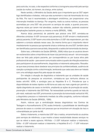 Bases Conceituais da Saúde 5 Capítulo 3 20
para outro dia, no caso, o dia respectivo conforme o cronograma assumido pelo serviço
(saúde da mulher, do homem, da criança, entre outros).
Neste sentido, o Ministério da Saúde alerta que é importante que as DST sejam
logo identificadas e tratadas, visto que elas aumentam o risco de transmissão do vírus
da Aids. Por isso é recomendada a abordagem sindrômica, por proporcionar uma
intervenção imediata na doença. Por vergonha, medo ou outros motivos, as pessoas
acometidas por uma DST não procuram os serviços de saúde, e quando procuram,
algumas vezes por serem mal atendidas, acabam não voltando, podendo ocasionar
complicações bastante graves ou mesmo a morte (BRASIL, 1998).
Acerca do(a) parceiro(a) de paciente que possua uma DST, constatou-se
diferentes condutas: 9 USF convocam o(a) parceiro(a); 6 USF enviam o medicamento
pelo(a) paciente; 2 USF fazem uma visita domiciliar e 2 USF não responderam, por não
saberem a conduta adotada nesse caso. Da mesma forma que é importante intervir
imediatamente na pessoa que apresente sinais e sintomas de uma DST, também deve
ser identificada a parceria sexual dela, bloqueando a cadeia de transmissão da doença.
Sobre isso, o Ministério da Saúde (BRASIL, 2006) indica que os usuários devem
ser esclarecidos sobre a importância de trazer o(a) parceiro(a) sexual – tal convocação
deve ser feita pelo próprio paciente, por correspondência ou por busca ativa pelo
profissional de saúde – para serem comunicados sobre o quadro de infecção existente e
para participarem do aconselhamento, diagnóstico e tratamento adequados. Ressalta-
se que esse processo deve obedecer aos princípios da confidencialidade, ausência de
coerção e proteção contra a discriminação, lembrando que cada caso deve ser tratado
com uma estratégia específica pela equipe de saúde.
Em relação à situação de diagnóstico e tratamento que as unidades de saúde
participantes da pesquisa se encontram, constatou-se que nenhuma oferece os
testes anti-HIV, VDRL e sorologia para as Hepatites B e C. Percebe-se que a
disponibilidade de testes rápidos na AB torna-se cada vez mais urgente por permitir o
rápido diagnóstico de casos no território, ampliando as ações de promoção da saúde,
prevenção e tratamento das DST/Aids. Tal necessidade aumenta quando se trata do
pré-natal, realizado nas USF, promovendo a prevenção da transmissão vertical do HIV,
o diagnóstico precoce e o tratamento imediato da sífilis congênita, conforme indicado
pelo Ministério da Saúde (BRASIL, 1999).
Assim, nota-se que a centralização desses diagnósticos nos Centros de
Testagem e Aconselhamento (CTA) acaba limitando a possibilidade de identificação
precoce de casos e o contato com pessoas que se encontram em situação de risco e
vulnerabilidade por parte da AB.
Sobre o tratamento, a maioria das USF não o realiza, encaminhando os usuários
para serviços de referência, o que mostra a baixa resolutividade desses serviços no
que se refere a esses agravos: HIV/Aids – 3 USF indicaram realizar o tratamento;
Sífilis – 6 USF indicaram realizar o tratamento; e Hepatites B e C – 7 USF indicaram
realizar o tratamento.
 