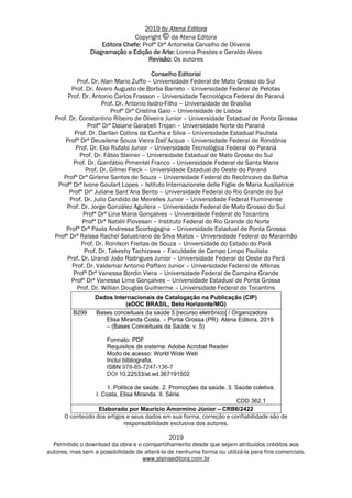 2019 by Atena Editora
Copyright da Atena Editora
Editora Chefe: Profª Drª Antonella Carvalho de Oliveira
Diagramação e Edição de Arte: Lorena Prestes e Geraldo Alves
Revisão: Os autores
Conselho Editorial
Prof. Dr. Alan Mario Zuffo – Universidade Federal de Mato Grosso do Sul
Prof. Dr. Álvaro Augusto de Borba Barreto – Universidade Federal de Pelotas
Prof. Dr. Antonio Carlos Frasson – Universidade Tecnológica Federal do Paraná
Prof. Dr. Antonio Isidro-Filho – Universidade de Brasília
Profª Drª Cristina Gaio – Universidade de Lisboa
Prof. Dr. Constantino Ribeiro de Oliveira Junior – Universidade Estadual de Ponta Grossa
Profª Drª Daiane Garabeli Trojan – Universidade Norte do Paraná
Prof. Dr. Darllan Collins da Cunha e Silva – Universidade Estadual Paulista
Profª Drª Deusilene Souza Vieira Dall’Acqua – Universidade Federal de Rondônia
Prof. Dr. Eloi Rufato Junior – Universidade Tecnológica Federal do Paraná
Prof. Dr. Fábio Steiner – Universidade Estadual de Mato Grosso do Sul
Prof. Dr. Gianfábio Pimentel Franco – Universidade Federal de Santa Maria
Prof. Dr. Gilmei Fleck – Universidade Estadual do Oeste do Paraná
Profª Drª Girlene Santos de Souza – Universidade Federal do Recôncavo da Bahia
Profª Drª Ivone Goulart Lopes – Istituto Internazionele delle Figlie de Maria Ausiliatrice
Profª Drª Juliane Sant’Ana Bento – Universidade Federal do Rio Grande do Sul
Prof. Dr. Julio Candido de Meirelles Junior – Universidade Federal Fluminense
Prof. Dr. Jorge González Aguilera – Universidade Federal de Mato Grosso do Sul
Profª Drª Lina Maria Gonçalves – Universidade Federal do Tocantins
Profª Drª Natiéli Piovesan – Instituto Federal do Rio Grande do Norte
Profª Drª Paola Andressa Scortegagna – Universidade Estadual de Ponta Grossa
Profª Drª Raissa Rachel Salustriano da Silva Matos – Universidade Federal do Maranhão
Prof. Dr. Ronilson Freitas de Souza – Universidade do Estado do Pará
Prof. Dr. Takeshy Tachizawa – Faculdade de Campo Limpo Paulista
Prof. Dr. Urandi João Rodrigues Junior – Universidade Federal do Oeste do Pará
Prof. Dr. Valdemar Antonio Paffaro Junior – Universidade Federal de Alfenas
Profª Drª Vanessa Bordin Viera – Universidade Federal de Campina Grande
Profª Drª Vanessa Lima Gonçalves – Universidade Estadual de Ponta Grossa
Prof. Dr. Willian Douglas Guilherme – Universidade Federal do Tocantins
Dados Internacionais de Catalogação na Publicação (CIP)
(eDOC BRASIL, Belo Horizonte/MG)
B299 Bases conceituais da saúde 5 [recurso eletrônico] / Organizadora
Elisa Miranda Costa. – Ponta Grossa (PR): Atena Editora, 2019.
– (Bases Conceituais da Saúde; v. 5)
Formato: PDF
Requisitos de sistema: Adobe Acrobat Reader
Modo de acesso: World Wide Web
Inclui bibliografia.
ISBN 978-85-7247-136-7
DOI 10.22533/at.ed.367191502
1. Política de saúde. 2. Promoções da saúde. 3. Saúde coletiva.
I. Costa, Elisa Miranda. II. Série.
CDD 362.1
Elaborado por Maurício Amormino Júnior – CRB6/2422
O conteúdo dos artigos e seus dados em sua forma, correção e confiabilidade são de
responsabilidade exclusiva dos autores.
2019
Permitido o download da obra e o compartilhamento desde que sejam atribuídos créditos aos
autores, mas sem a possibilidade de alterá-la de nenhuma forma ou utilizá-la para fins comerciais.
www.atenaeditora.com.br
 