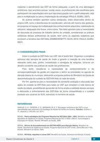 Bases Conceituais da Saúde 5 Capítulo 3 22
implantar o atendimento das DST de forma adequada, a partir de uma abordagem
sindrômica. Isso acontece porque, muitas vezes, os profissionais são escolhidos para
participarem de capacitações sem que haja preocupação com o perfil adequado, seja
para a multiplicação ou para a implantação da estratégia (PAULA; GUIBU, 2007).
As autoras também apontam outros obstáculos, estes observados dentro da
própria USF, como o desinteresse do coordenador, advindo até mesmo dos gestores,
em propiciar um espaço de multiplicação dos conhecimentos adquiridos, viabilização da
estrutura, adequação dos fluxos, entre outros. Tais fatos apontam para a necessidade
de discussão do processo de trabalho dentro da unidade, considerando as práticas
cotidianas desses profissionais de saúde, bem como os aspectos subjetivos que
envolvem a temática das DST/Aids (ZAMBEDENETTI; SILVA, 2016; PAULA; GUIBU,
2007).
4 | 	CONSIDERAÇÕES FINAIS
Incluir o cuidado às DST/Aids nas USF não é tarefa fácil. Organizar a complexa
estrutura dos serviços de saúde de modo a garantir a inserção de uma temática
relevante como esta, porém, invisibilizada e carregada de estigmas, torna-se um
desafio constante nas práticas de saúde dos profissionais.
Para tanto, ressalta-se a necessidade do comprometimento e da
corresponsabilização da gestão em organizar e definir as prioridades na agenda da
atenção básica do município, efetivando a proposta política do Ministério da Saúde de
descentralização do cuidado às DST/HIV/Aids na rede de saúde.
Por fim, aponta-se para a necessidade de constante avaliação e discussão das
ações de cuidado às DST/Aids para todas as USF que compõem a rede básica de
saúde da cidade, possibilitando apreender de forma ampla a realidade desses serviços
e efetivando o enfrentamento das DST/Aids de forma compartilhada e o cuidado
prestado aos usuários do SUS, sobretudo no território de saúde.
REFERÊNCIAS
ARAÚJO, D. S.; PEREIRA, F. G.; MARINHO, M. D. F. Abordagem sindrômica das DST’s e sua
aplicabilidade pelo enfermeiro da Estratégia da Saúde da Família em Goiânia. Estudos, Goiânia, v.
41, especial, p. 243-254, out. 2014.
BRASIL. Plano estratégico do Programa Nacional de DST/Aids 2004 – 2007. Ministério da Saúde,
Secretaria de Vigilância em Saúde, Programa Nacional de DST e AIDS. (Série F. Comunicação e
Educação em Saúde). Brasília: Ministério da Saúde, 2004.
BRASIL. Oficina de Aconselhamento em DST/HIV/AIDS para Atenção Básica. Ministério da
Saúde, Secretaria de Vigilância em Saúde, Programa Nacional de DST e Aids. (Série Manuais nº 66).
Brasília: Ministério da Saúde, 2005.
BRASIL. HIV/Aids, hepatites e outras DST. Ministério da Saúde, Secretaria de Atenção à Saúde,
 