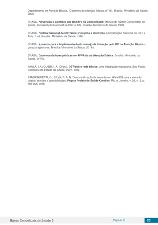 Bases Conceituais da Saúde 5 Capítulo 3 23
Departamento de Atenção Básica. (Cadernos de Atenção Básica, nº 18). Brasília: Ministério da Saúde,
2006.
BRASIL. Prevenção e Controle das DST/HIV na Comunidade: Manual do Agente Comunitário de
Saúde. Coordenação Nacional de DST e Aids. Brasília: Ministério da Saúde, 1998.
BRASIL. Política Nacional de DST/aids: princípios e diretrizes. Coordenação Nacional de DST e
Aids. 1. ed. Brasília: Ministério da Saúde, 1999.
BRASIL. 5 passos para a implementação do manejo da infecção pelo HIV na Atenção Básica –
guia para gestores. Brasília: Ministério da Saúde, 2014a.
BRASIL. Cadernos de boas práticas em HIV/Aids na Atenção Básica. Brasília: Ministério da
Saúde, 2014b.
PAULA, I. A.; GUIBU, I. A. (Orgs.). DST/aids e rede básica: uma integração necessária. São Paulo:
Secretaria de Estado da Saúde, 2007. 136p.
ZAMBENEDETTI, G.; SILVA, R. A. N. Descentralização da atenção em HIV-AIDS para a atenção
básica: tensões e possibilidades. Physis Revista de Saúde Coletiva, Rio de Janeiro, v. 26, n. 3, p.
785-806, 2016.
 