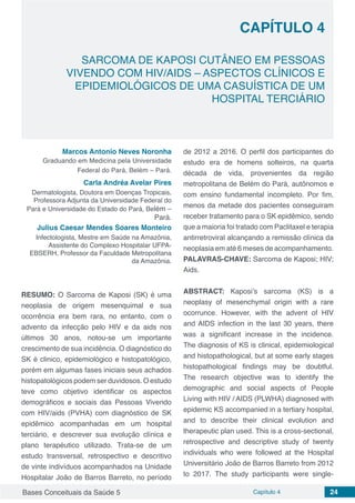 Bases Conceituais da Saúde 5 Capítulo 4 24
SARCOMA DE KAPOSI CUTÂNEO EM PESSOAS
VIVENDO COM HIV/AIDS – ASPECTOS CLÍNICOS E
EPIDEMIOLÓGICOS DE UMA CASUÍSTICA DE UM
HOSPITAL TERCIÁRIO
CAPÍTULO 4
Marcos Antonio Neves Noronha
Graduando em Medicina pela Universidade
Federal do Pará, Belém – Pará.
Carla Andréa Avelar Pires
Dermatologista, Doutora em Doenças Tropicais,
Professora Adjunta da Universidade Federal do
Pará e Universidade do Estado do Pará, Belém –
Pará.
Julius Caesar Mendes Soares Monteiro
Infectologista, Mestre em Saúde na Amazônia,
Assistente do Complexo Hospitalar UFPA-
EBSERH, Professor da Faculdade Metropolitana
da Amazônia.
RESUMO: O Sarcoma de Kaposi (SK) é uma
neoplasia de origem mesenquimal e sua
ocorrência era bem rara, no entanto, com o
advento da infecção pelo HIV e da aids nos
últimos 30 anos, notou-se um importante
crescimento de sua incidência. O diagnóstico do
SK é clinico, epidemiológico e histopatológico,
porém em algumas fases iniciais seus achados
histopatológicos podem ser duvidosos. O estudo
teve como objetivo identificar os aspectos
demográficos e sociais das Pessoas Vivendo
com HIV/aids (PVHA) com diagnóstico de SK
epidêmico acompanhadas em um hospital
terciário, e descrever sua evolução clínica e
plano terapéutico utilizado. Trata-se de um
estudo transversal, retrospectivo e descritivo
de vinte indivíduos acompanhados na Unidade
Hospitalar João de Barros Barreto, no período
de 2012 a 2016. O perfil dos participantes do
estudo era de homens solteiros, na quarta
década de vida, provenientes da região
metropolitana de Belém do Pará, autônomos e
com ensino fundamental incompleto. Por fim,
menos da metade dos pacientes conseguiram
receber tratamento para o SK epidêmico, sendo
que a maioria foi tratado com Paclitaxel e terapia
antirretroviral alcançando a remissão clínica da
neoplasia em até 6 meses de acompanhamento.
PALAVRAS-CHAVE: Sarcoma de Kaposi; HIV;
Aids.
ABSTRACT: Kaposi’s sarcoma (KS) is a
neoplasy of mesenchymal origin with a rare
ocorrunce. However, with the advent of HIV
and AIDS infection in the last 30 years, there
was a significant increase in the incidence.
The diagnosis of KS is clinical, epidemiological
and histopathological, but at some early stages
histopathological findings may be doubtful.
The research objective was to identify the
demographic and social aspects of People
Living with HIV / AIDS (PLWHA) diagnosed with
epidemic KS accompanied in a tertiary hospital,
and to describe their clinical evolution and
therapeutic plan used. This is a cross-sectional,
retrospective and descriptive study of twenty
individuals who were followed at the Hospital
Universitário João de Barros Barreto from 2012
to 2017. The study participants were single-
 