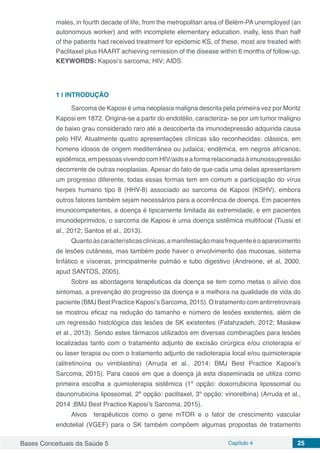 Bases Conceituais da Saúde 5 Capítulo 4 25
males, in fourth decade of life, from the metropolitan area of Belém-PA unemployed (an
autonomous worker) and with incomplete elementary education. inally, less than half
of the patients had received treatment for epidemic KS, of these, most are treated with
Paclitaxel plus HAART achieving remission of the disease within 6 months of follow-up.
KEYWORDS: Kaposi’s sarcoma; HIV; AIDS.
1 | 	INTRODUÇÃO
Sarcoma de Kaposi é uma neoplasia maligna descrita pela primeira vez por Moritz
Kaposi em 1872. Origina-se a partir do endotélio, caracteriza- se por um tumor maligno
de baixo grau considerado raro até a descoberta da imunodepressão adquirida causa
pelo HIV. Atualmente quatro apresentações clínicas são reconhecidas: clássica, em
homens idosos de origem mediterrânea ou judaica; endêmica, em negros africanos;
epidêmica,empessoasvivendocomHIV/aidseaformarelacionada àimunossupressão
decorrente de outras neoplasias. Apesar do fato de que cada uma delas apresentarem
um progresso diferente, todas essas formas tem em comum a participação do vírus
herpes humano tipo 8 (HHV-8) associado ao sarcoma de Kaposi (KSHV), embora
outros fatores também sejam necessários para a ocorrência de doença. Em pacientes
imunocompetentes, a doença é tipicamente limitada às extremidade, e em pacientes
imunodeprimidos, o sarcoma de Kaposi é uma doença sistêmica multifocal (Tiussi et
al., 2012; Santos et al., 2013).
Quantoàscaracterísticasclínicas,amanifestaçãomaisfrequenteéoaparecimento
de lesões cutâneas, mas também pode haver o envolvimento das mucosas, sistema
linfático e vísceras, principalmente pulmão e tubo digestivo (Andreone, et al, 2000,
apud SANTOS, 2005).
Sobre as abordagens terapêuticas da doença se tem como metas o alívio dos
sintomas, a prevenção do progresso da doença e a melhora na qualidade de vida do
paciente (BMJ Best Practice Kaposi’s Sarcoma, 2015). O tratamento com antirretrovirais
se mostrou eficaz na redução do tamanho e número de lesões existentes, além de
um regressão histológica das lesões de SK existentes (Fatahzadeh, 2012; Maskew
et al., 2013). Sendo estes fármacos utilizados em diversas combinações para lesões
localizadas tanto com o tratamento adjunto de excisão cirúrgica e/ou crioterapia e/
ou laser terapia ou com o tratamento adjunto de radioterapia local e/ou quimioterapia
(alitretinoína ou vimblastina) (Arruda et al., 2014; BMJ Best Practice Kaposi’s
Sarcoma, 2015). Para casos em que a doença já esta disseminada se utiliza como
primeira escolha a quimioterapia sistêmica (1º opção: doxorrubicina lipossomal ou
daunorrubicina lipossomal, 2º opção: paclitaxel, 3º opção: vinorelbina) (Arruda et al.,
2014 ;BMJ Best Practice Kaposi’s Sarcoma, 2015).
Alvos terapêuticos como o gene mTOR e o fator de crescimento vascular
endotelial (VGEF) para o SK também compõem algumas propostas de tratamento
 