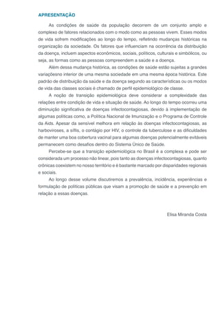 APRESENTAÇÃO
As condições de saúde da população decorrem de um conjunto amplo e
complexo de fatores relacionados com o modo como as pessoas vivem. Esses modos
de vida sofrem modificações ao longo do tempo, refletindo mudanças históricas na
organização da sociedade. Os fatores que influenciam na ocorrência da distribuição
da doença, incluem aspectos econômicos, sociais, políticos, culturais e simbólicos, ou
seja, as formas como as pessoas compreendem a saúde e a doença.
Além dessa mudança histórica, as condições de saúde estão sujeitas a grandes
variaçõesno interior de uma mesma sociedade em uma mesma época histórica. Este
padrão de distribuição da saúde e da doença segundo as características ou os modos
de vida das classes sociais é chamado de perfil epidemiológico de classe.
A noção de transição epidemiológica deve considerar a complexidade das
relações entre condição de vida e situação de saúde. Ao longo do tempo ocorreu uma
diminuição significativa de doenças infectocontagiosas, devido à implementação de
algumas políticas como, a Política Nacional de Imunização e o Programa de Controle
da Aids. Apesar da sensível melhora em relação às doenças infectocontagiosas, as
harboviroses, a síflis, o contágio por HIV, o controle da tuberculose e as dificuldades
de manter uma boa cobertura vacinal para algumas doenças potencialmente evitáveis
permanecem como desafios dentro do Sistema Único de Saúde.
Percebe-se que a transição epidemiológica no Brasil é a complexa e pode ser
considerada um processo não linear, pois tanto as doenças infectocontagiosas, quanto
crônicas coexistem no nosso território e é bastante marcado por disparidades regionais
e sociais.
Ao longo desse volume discutiremos a prevalência, incidência, experiências e
formulação de políticas públicas que visam a promoção de saúde e a prevenção em
relação a essas doenças.
Elisa Miranda Costa
 