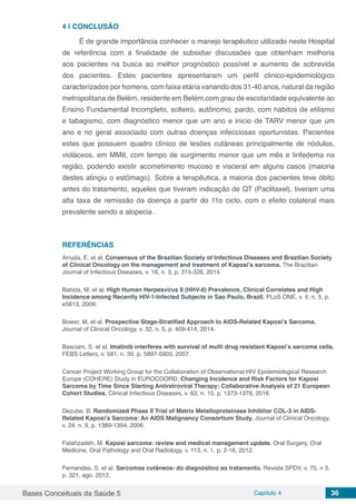 Bases Conceituais da Saúde 5 Capítulo 4 36
4 | 	CONCLUSÃO
É de grande importância conhecer o manejo terapêutico utilizado neste Hospital
de referência com a finalidade de subsidiar discussões que obtenham melhoria
aos pacientes na busca ao melhor prognóstico possível e aumento de sobrevida
dos pacientes. Estes pacientes apresentaram um perfil clinico-epidemiológico
caracterizados por homens, com faixa etária variando dos 31-40 anos, natural da região
metropolitana de Belém, residente em Belém,com grau de escolaridade equivalente ao
Ensino Fundamental Incompleto, solteiro, autônomo, pardo, com hábitos de etilismo
e tabagismo, com diagnóstico menor que um ano e inicio de TARV menor que um
ano e no geral associado com outras doenças infecciosas oportunistas. Pacientes
estes que possuem quadro clínico de lesões cutâneas principalmente de nódulos,
violáceos, em MMII, com tempo de surgimento menor que um mês e linfedema na
região, podendo existir acometimento mucoso e visceral em alguns casos (maioria
destes atingiu o estômago). Sobre a terapêutica, a maioria dos pacientes teve óbito
antes do tratamento, aqueles que tiveram indicação de QT (Paclitaxel), tiveram uma
alta taxa de remissão da doença a partir do 11o ciclo, com o efeito colateral mais
prevalente sendo a alopecia .
REFERÊNCIAS
Arruda, E. et al. Consensus of the Brazilian Society of Infectious Diseases and Brazilian Society
of Clinical Oncology on the management and treatment of Kaposi’s sarcoma. The Brazilian
Journal of Infectious Diseases, v. 18, n. 3, p. 315-326, 2014. 
Batista, M. et al. High Human Herpesvirus 8 (HHV-8) Prevalence, Clinical Correlates and High
Incidence among Recently HIV-1-Infected Subjects in Sao Paulo, Brazil. PLoS ONE, v. 4, n. 5, p.
e5613, 2009.
Bower, M. et al. Prospective Stage-Stratified Approach to AIDS-Related Kaposi’s Sarcoma.
Journal of Clinical Oncology, v. 32, n. 5, p. 409-414, 2014.
Basciani, S. et al. Imatinib interferes with survival of multi drug resistant Kaposi’s sarcoma cells.
FEBS Letters, v. 581, n. 30, p. 5897-5903, 2007. 
Cancer Project Working Group for the Collaboration of Observational HIV Epidemiological Research
Europe (COHERE) Study in EUROCOORD. Changing Incidence and Risk Factors for Kaposi
Sarcoma by Time Since Starting Antiretroviral Therapy: Collaborative Analysis of 21 European
Cohort Studies. Clinical Infectious Diseases, v. 63, n. 10, p. 1373-1379, 2016.
Dezube, B. Randomized Phase II Trial of Matrix Metalloproteinase Inhibitor COL-3 in AIDS-
Related Kaposi’s Sarcoma: An AIDS Malignancy Consortium Study. Journal of Clinical Oncology,
v. 24, n. 9, p. 1389-1394, 2006. 
Fatahzadeh, M. Kaposi sarcoma: review and medical management update. Oral Surgery, Oral
Medicine, Oral Pathology and Oral Radiology, v. 113, n. 1, p. 2-16, 2012.
Fernandes, S. et al. Sarcomas cutâneos- do diagnóstico ao tratamento. Revista SPDV, v. 70, n 3,
p. 321, ago. 2012.
 