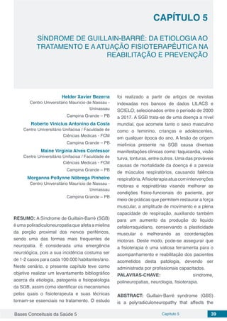 Bases Conceituais da Saúde 5 Capítulo 5 39
SÍNDROME DE GUILLAIN-BARRÉ: DA ETIOLOGIA AO
TRATAMENTO E A ATUAÇÃO FISIOTERAPÊUTICA NA
REABILITAÇÃO E PREVENÇÃO
CAPÍTULO 5
Helder Xavier Bezerra
Centro Universitário Maurício de Nassau -
Uninassau
Campina Grande – PB
Roberto Vinicius Antonino da Costa
Centro Universitário Unifacisa / Faculdade de
Ciências Medicas - FCM
Campina Grande – PB
Maine Virgínia Alves Confessor
Centro Universitário Unifacisa / Faculdade de
Ciências Medicas - FCM
Campina Grande – PB
Morganna Pollynne Nóbrega Pinheiro
Centro Universitário Maurício de Nassau -
Uninassau
Campina Grande – PB
RESUMO: A Síndrome de Guillain-Barré (SGB)
é uma poliradiculoneuropatia que afeta a mielina
da porção proximal dos nervos periféricos,
sendo uma das formas mais frequentes de
neuropatia. É considerada uma emergência
neurológica, pois a sua incidência costuma ser
de 1-2 casos para cada 100.000 habitantes/ano.
Neste cenário, o presente capítulo teve como
objetivo realizar um levantamento bibliográfico
acerca da etiologia, patogenia e fisiopatologia
da SGB, assim como identificar os mecanismos
pelos quais o fisioterapeuta e suas técnicas
tornam-se essenciais no tratamento. O estudo
foi realizado a partir de artigos de revistas
indexadas nos bancos de dados LILACS e
SCIELO, selecionados entre o período de 2000
a 2017. A SGB trata-se de uma doença a nível
mundial, que acomete tanto o sexo masculino
como o feminino, crianças e adolescentes,
em qualquer época do ano. A lesão de origem
mielínica presente na SGB causa diversas
manifestações clinicas como: taquicardia, visão
turva, tonturas, entre outros. Uma das prováveis
causas de mortalidade da doença é a paresia
de músculos respiratórios, causando falência
respiratória.Afisioterapia atua com intervenções
motoras e respiratórias visando melhorar as
condições físico-funcionais do paciente, por
meio de práticas que permitem restaurar a força
muscular, a amplitude de movimento e a plena
capacidade de respiração, auxiliando também
para um aumento da produção do liquido
cefalorraquidiano, conservando a plasticidade
muscular e melhorando as coordenações
motoras. Deste modo, pode-se assegurar que
a fisioterapia é uma valiosa ferramenta para o
acompanhamento e reabilitação dos pacientes
acometidos desta patologia, devendo ser
administrada por profissionais capacitados.
PALAVRAS-CHAVE: síndrome,
polineuropatias, neurologia, fisioterapia.
ABSTRACT: Guillain-Barré syndrome (GBS)
is a polyradiculoneuropathy that affects the
 