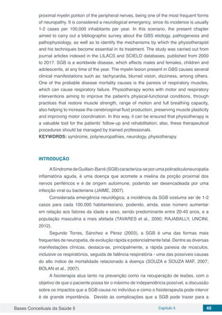 Bases Conceituais da Saúde 5 Capítulo 5 40
proximal myelin portion of the peripheral nerves, being one of the most frequent forms
of neuropathy. It is considered a neurological emergency, since its incidence is usually
1-2 cases per 100,000 inhabitants per year. In this scenario, the present chapter
aimed to carry out a bibliographic survey about the GBS etiology, pathogenesis and
pathophysiology, as well as to identify the mechanisms by which the physiotherapist
and his techniques become essential in its treatment. The study was carried out from
journal articles indexed in the LILACS and SCIELO databases, published from 2000
to 2017. SGB is a worldwide disease, which affects males and females, children and
adolescents, at any time of the year. The myelin lesion present in GBS causes several
clinical manifestations such as: tachycardia, blurred vision, dizziness, among others.
One of the probable disease mortality causes is the paresis of respiratory muscles,
which can cause respiratory failure. Physiotherapy works with motor and respiratory
interventions aiming to improve the patient’s physical-functional conditions, through
practices that restore muscle strength, range of motion and full breathing capacity,
also helping to increase the cerebrospinal fluid production, preserving muscle plasticity
and improving motor coordination. In this way, it can be ensured that physiotherapy is
a valuable tool for the patients’ follow-up and rehabilitation; also, these therapeutical
procedures should be managed by trained professionals.
KEYWORDS: syndrome, polyneuropathies, neurology, physiotherapy.
INTRODUÇÃO
ASíndromedeGuillain-Barré(SGB)caracteriza-seporumapoliradiculoneuropatia
inflamatória aguda, é uma doença que acomete a mielina da porção proximal dos
nervos periféricos e é de origem autoimune, podendo ser desencadeada por uma
infecção viral ou bacteriana (JAIME, 2007).
Considerada emergência neurológica, a incidência da SGB costuma ser de 1-2
casos para cada 100.000 habitantes/ano, podendo, ainda, esse número aumentar
em relação aos fatores da idade e sexo, sendo predominante entre 20-40 anos, e a
população masculina a mais afetada (TAVARES et al., 2000; RAJABALLY, UNCINI,
2012).
Segundo Torres, Sánchez e Pérez (2003), a SGB é uma das formas mais
frequentes de neuropatia, de evolução rápida e potencialmente fatal. Dentre as diversas
manifestações clínicas, destaca-se, principalmente, a rápida paresia de músculos,
inclusive os respiratórios, seguida de falência respiratória - uma das possíveis causas
do alto índice de mortalidade relacionado à doença (SOUZA e SOUZA MAF, 2007;
BOLAN et al., 2007).
A fisioterapia atua tanto na prevenção como na recuperação de lesões, com o
objetivo de que o paciente possa ter o máximo de independência possível, a discussão
sobre os impactos que a SGB causa no indivíduo e como o fisioterapeuta pode intervir
é de grande importância. Devido às complicações que a SGB pode trazer para a
 