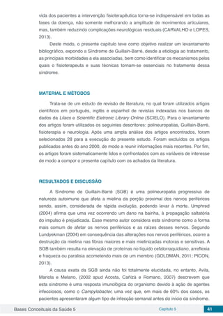 Bases Conceituais da Saúde 5 Capítulo 5 41
vida dos pacientes a intervenção fisioterapêutica torna-se indispensável em todas as
fases da doença, não somente melhorando a amplitude de movimentos articulares,
mas, também reduzindo complicações neurológicas residuais (CARVALHO e LOPES,
2013).
Deste modo, o presente capítulo teve como objetivo realizar um levantamento
bibliográfico, expondo a Síndrome de Guillain-Barré, desde a etiologia ao tratamento,
as principais morbidades a ela associadas, bem como identificar os mecanismos pelos
quais o fisioterapeuta e suas técnicas tornam-se essenciais no tratamento dessa
síndrome.
MATERIAL E MÉTODOS
Trata-se de um estudo de revisão de literatura, no qual foram utilizados artigos
científicos em português, inglês e espanhol de revistas indexadas nos bancos de
dados da Lilacs e Scientific Eletronic Library Online (SCIELO). Para o levantamento
dos artigos foram utilizados os seguintes descritores: polineuropatias, Guillain-Barré,
fisioterapia e neurologia. Após uma ampla análise dos artigos encontrados, foram
selecionados 28 para a execução do presente estudo. Foram excluídos os artigos
publicados antes do ano 2000, de modo a reunir informações mais recentes. Por fim,
os artigos foram sistematicamente lidos e confrontados com as variáveis de interesse
de modo a compor o presente capítulo com os achados da literatura.
RESULTADOS E DISCUSSÃO
A Síndrome de Guillain-Barré (SGB) é uma polineuropatia progressiva de
natureza autoimune que afeta a mielina da porção proximal dos nervos periféricos
sendo, assim, considerada de rápida evolução, podendo levar à morte. Umphred
(2004) afirma que uma vez ocorrendo um dano na bainha, à propagação saltatória
do impulso é prejudicada. Esse mesmo autor considera esta síndrome como a forma
mais comum de afetar os nervos periféricos e as raízes desses nervos. Segundo
Lundyekman (2004) em consequência das alterações nos nervos periféricos, ocorre a
destruição da mielina nas fibras maiores e mais mielinizadas motoras e sensitivas. A
SGB também resulta na elevação de proteínas no líquido cefalorraquidiano, arreflexia
e fraqueza ou paralisia acometendo mais de um membro (GOLDMAN, 2011; PICON,
2013).
A causa exata da SGB ainda não foi totalmente elucidada, no entanto, Avila,
Mariola e Melano, (2002 apud Acosta, Cañizá e Romano, 2007) descrevem que
esta síndrome é uma resposta imunológica do organismo devido à ação de agentes
infecciosos, como o Campylobacter, uma vez que, em mais de 60% dos casos, os
pacientes apresentaram algum tipo de infecção semanal antes do início da síndrome.
 