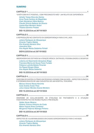 SUMÁRIO
CAPÍTULO 1.................................................................................................................1
“VIVER COM HIV É POSSÍVEL, COM PRECONCEITO NÃO”: UM RELATO DE EXPERIÊNCIA
Adrielly Taíssa Silva dos Santos
Anna Paula Cardoso de Magalhães
Clark Wanderson Mota Bezerra
Claudia Simone Baltazar de Oliveira
Layssa Braz Monteiro Abdon
Thaiana Quintino Prestes
DOI 10.22533/at.ed.3671915021
CAPÍTULO 2.................................................................................................................5
A REPRODUÇÃO NO CONTEXTO DA SORODIFERENÇA PARA O HIV_AIDS
Juliana Rodrigues de Albuquerque
Amanda Trajano Batista
Elis Amanda Atanázio Silva
Josevânia Silva
Ana Alayde Werba Saldanha Pichelli
DOI10.22533/at.ed.3671915022
CAPÍTULO 3...............................................................................................................16
ABORDAGEM DAS DST/AIDS NA ATENÇÃO BÁSICA: ENTRAVES, POSSIBILIDADES E DESAFIOS
Lidianny do Nascimento Gonçalves Braga
Francisca Marina de Souza Freire Furtado
Pollyana Ludmilla Batista Pimentel
Íria Raquel Borges Wiese
Ana Alayde Werba Saldanha
DOI 10.22533/at.ed.3671915023
CAPÍTULO 4...............................................................................................................24
SARCOMA DE KAPOSI CUTÂNEO EM PESSOAS VIVENDO COM HIV/AIDS – ASPECTOS CLÍNICOS
E EPIDEMIOLÓGICOS DE UMA CASUÍSTICA DE UM HOSPITAL TERCIÁRIO
Marcos Antonio Neves Noronha
Carla Andréa Avelar Pires
Julius Caesar Mendes Soares Monteiro
DOI 10.22533/at.ed.3671915024
CAPÍTULO 5...............................................................................................................39
SÍNDROME DE GUILLAIN-BARRÉ: DA ETIOLOGIA AO TRATAMENTO E A ATUAÇÃO
FISIOTERAPÊUTICA NA REABILITAÇÃO E PREVENÇÃO
Helder Xavier Bezerra
Roberto Vinicius Antonino da Costa
Maine Virgínia Alves Confessor
Morganna Pollynne Nóbrega Pinheiro
DOI 10.22533/at.ed.3671915025
CAPÍTULO 6...............................................................................................................47
ASPECTOS DE VULNERABILIDADES EM CASAIS SORODIFERENTES PARA O HIV/AIDS
Juliana Rodrigues de Albuquerque
Amanda Trajano Batista
Elis Amanda Atanázio Silva
 