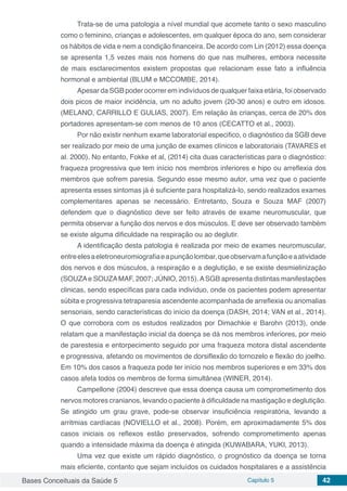 Bases Conceituais da Saúde 5 Capítulo 5 42
Trata-se de uma patologia a nível mundial que acomete tanto o sexo masculino
como o feminino, crianças e adolescentes, em qualquer época do ano, sem considerar
os hábitos de vida e nem a condição financeira. De acordo com Lin (2012) essa doença
se apresenta 1,5 vezes mais nos homens do que nas mulheres, embora necessite
de mais esclarecimentos existem propostas que relacionam esse fato a influência
hormonal e ambiental (BLUM e MCCOMBE, 2014).
Apesar da SGB poder ocorrer em indivíduos de qualquer faixa etária, foi observado
dois picos de maior incidência, um no adulto jovem (20-30 anos) e outro em idosos.
(MELANO, CARRILLO E GULIAS, 2007). Em relação às crianças, cerca de 20% dos
portadores apresentam-se com menos de 10 anos (CECATTO et al., 2003).
Por não existir nenhum exame laboratorial especifico, o diagnóstico da SGB deve
ser realizado por meio de uma junção de exames clínicos e laboratoriais (TAVARES et
al. 2000). No entanto, Fokke et al, (2014) cita duas características para o diagnóstico:
fraqueza progressiva que tem início nos membros inferiores e hipo ou arreflexia dos
membros que sofrem paresia. Segundo esse mesmo autor, uma vez que o paciente
apresenta esses sintomas já é suficiente para hospitalizá-lo, sendo realizados exames
complementares apenas se necessário. Entretanto, Souza e Souza MAF (2007)
defendem que o diagnóstico deve ser feito através de exame neuromuscular, que
permita observar a função dos nervos e dos músculos. E deve ser observado também
se existe alguma dificuldade na respiração ou ao deglutir.
A identificação desta patologia é realizada por meio de exames neuromuscular,
entreelesaeletroneuromiografiaeapunçãolombar,queobservamafunçãoeaatividade
dos nervos e dos músculos, a respiração e a deglutição, e se existe desmielinização
(SOUZAe SOUZAMAF, 2007; JÚNIO, 2015).ASGB apresenta distintas manifestações
clinicas, sendo específicas para cada indivíduo, onde os pacientes podem apresentar
súbita e progressiva tetraparesia ascendente acompanhada de arreflexia ou anomalias
sensoriais, sendo características do início da doença (DASH, 2014; VAN et al., 2014).
O que corrobora com os estudos realizados por Dimachkie e Barohn (2013), onde
relatam que a manifestação inicial da doença se dá nos membros inferiores, por meio
de parestesia e entorpecimento seguido por uma fraqueza motora distal ascendente
e progressiva, afetando os movimentos de dorsiflexão do tornozelo e flexão do joelho.
Em 10% dos casos a fraqueza pode ter início nos membros superiores e em 33% dos
casos afeta todos os membros de forma simultânea (WINER, 2014).
Campellone (2004) descreve que essa doença causa um comprometimento dos
nervos motores cranianos, levando o paciente à dificuldade na mastigação e deglutição.
Se atingido um grau grave, pode-se observar insuficiência respiratória, levando a
arritmias cardíacas (NOVIELLO et al., 2008). Porém, em aproximadamente 5% dos
casos iniciais os reflexos estão preservados, sofrendo comprometimento apenas
quando a intensidade máxima da doença é atingida (KUWABARA, YUKI, 2013).
Uma vez que existe um rápido diagnóstico, o prognóstico da doença se torna
mais eficiente, contanto que sejam incluídos os cuidados hospitalares e a assistência
 