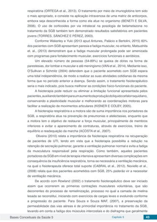 Bases Conceituais da Saúde 5 Capítulo 5 43
respiratória (ORTEGA et al., 2013). O tratamento por meio de imunoglobina tem sido
o mais apropriado, e consiste na aplicação intravenosa de uma matriz de anticorpos,
embora seja desconhecida a forma como ela atue no organismo (BENETI E SILVA,
2006). O uso de corticoides por via intratecal na posologia de betametazona no
tratamento da SGB também tem demonstrado resultados satisfatórios em pacientes
jovens (TORRES, SÁNCHEZ E PÉREZ, 2003).
Conforme Wakerley e Yuki (2013 apud Antunes, Palácio e Bertolini, 2015) 60%
dos pacientes com SGB apresentam paresia e fadiga muscular, no entanto, Matsushita
et. al., (2013) demonstram que a fadiga muscular prolongada pode ser amenizada
com programas para fortalecimento muscular, exercícios funcionais e aeróbicos.
Um elevado número de pessoas (54-89%) se queixa de dores na forma de
parestesias, dor lombar e muscular e até meningismo (VAN et al., 2014). Mediante isso,
O’Sullivan e Schmitz (2004) defendem que o paciente acometido com SGB espera
uma total independência, de modo a realizar as suas atividades cotidianas da mesma
forma que no período anterior a doença. Sendo assim, o tratamento fisioterapêutico
seria o mais indicado, pois busca melhorar as condições físico-funcionais do paciente.
A fisioterapia pode reduzir ou eliminar a limitação funcional apresentada pelos
pacientes,auxiliandotambémparaumaumentodaproduçãodoliquidocefalorraquidiano,
conservando a plasticidade muscular e melhorando as coordenações motoras para
facilitar a realização de movimentos articulares (KISNER E COLBY, 2005).
A fisioterapia respiratória e a motora são de suma importância nos portadores da
SGB, a respiratória atua na prevenção de pneumonias e atelectasias, enquanto que
a motora tem o objetivo de restaurar a força muscular, principalmente de membros
inferiores e evitar o aparecimento de contraturas, através de exercícios, treino de
equilíbrio e readequação da marcha (ACOSTA et al., 2007).
Oliveira (2010) relata a importância da fisioterapia respiratória na recuperação
de pacientes de UTI, tendo em vista que a fisioterapia possibilita a redução na
retenção de secreção pulmonar, garante a ventilação pulmonar normal e evita a fadiga
da musculatura responsável pela respiração. Como também, aqueles pacientes
portadores da SGB em nível de terapia intensiva apresentam diversas complicações em
consequência da insuficiência respiratória, torna-se necessária a ventilação mecânica,
na qual o fisioterapeuta oferece total suporte (CABRAL et al., 2012). Noviello et al.,
(2008) relata que dos pacientes acometidos com SGB, 25% poderão vir a necessitar
de ventilação mecânica.
De acordo com Rowland (2002) o tratamento fisioterapêutico deve ser iniciado
assim que ocorrerem as primeiras contrações musculares voluntárias, que são
decorrentes do processo de remielinização, processo no qual a camada de mielina
lesada se reconstitui, iniciando com exercícios de cargas leves e evoluindo conforme
a progressão do paciente. Para Souza e Souza MAF, (2007), a preservação da
permeabilidade das vias aéreas é de primordial importância no tratamento da SGB,
levando em conta a fadiga dos músculos intercostais e do diafragma que geralmente
 