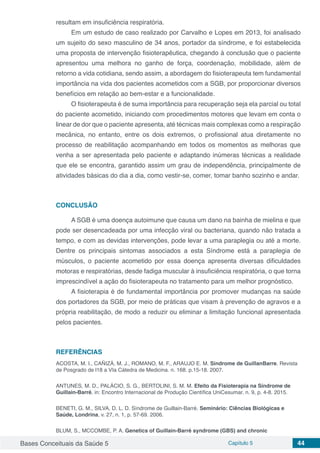 Bases Conceituais da Saúde 5 Capítulo 5 44
resultam em insuficiência respiratória.
Em um estudo de caso realizado por Carvalho e Lopes em 2013, foi analisado
um sujeito do sexo masculino de 34 anos, portador da síndrome, e foi estabelecida
uma proposta de intervenção fisioterapêutica, chegando à conclusão que o paciente
apresentou uma melhora no ganho de força, coordenação, mobilidade, além de
retorno a vida cotidiana, sendo assim, a abordagem do fisioterapeuta tem fundamental
importância na vida dos pacientes acometidos com a SGB, por proporcionar diversos
benefícios em relação ao bem-estar e a funcionalidade.
O fisioterapeuta é de suma importância para recuperação seja ela parcial ou total
do paciente acometido, iniciando com procedimentos motores que levam em conta o
linear de dor que o paciente apresenta, até técnicas mais complexas como a respiração
mecânica, no entanto, entre os dois extremos, o profissional atua diretamente no
processo de reabilitação acompanhando em todos os momentos as melhoras que
venha a ser apresentada pelo paciente e adaptando inúmeras técnicas a realidade
que ele se encontra, garantido assim um grau de independência, principalmente de
atividades básicas do dia a dia, como vestir-se, comer, tomar banho sozinho e andar.
CONCLUSÃO
A SGB é uma doença autoimune que causa um dano na bainha de mielina e que
pode ser desencadeada por uma infecção viral ou bacteriana, quando não tratada a
tempo, e com as devidas intervenções, pode levar a uma paraplegia ou até a morte.
Dentre os principais sintomas associados a esta Síndrome está a paraplegia de
músculos, o paciente acometido por essa doença apresenta diversas dificuldades
motoras e respiratórias, desde fadiga muscular à insuficiência respiratória, o que torna
imprescindível a ação do fisioterapeuta no tratamento para um melhor prognóstico.
A fisioterapia é de fundamental importância por promover mudanças na saúde
dos portadores da SGB, por meio de práticas que visam à prevenção de agravos e a
própria reabilitação, de modo a reduzir ou eliminar a limitação funcional apresentada
pelos pacientes.
REFERÊNCIAS
ACOSTA, M. I., CAÑIZÁ, M. J., ROMANO, M. F., ARAUJO E. M. Sindrome de GuillanBarre. Revista
de Posgrado de l18 a VIa Cátedra de Medicina. n. 168. p.15-18. 2007.
ANTUNES, M. D., PALÁCIO, S. G., BERTOLINI, S. M. M. Efeito da Fisioterapia na Síndrome de
Guillain-Barré, in: Encontro Internacional de Produção Científica UniCesumar. n. 9, p. 4-8. 2015.
BENETI, G. M., SILVA, D. L. D. Síndrome de Guillain-Barré. Seminário: Ciências Biológicas e
Saúde, Londrina, v. 27, n. 1, p. 57-69. 2006.
BLUM, S., MCCOMBE, P. A. Genetics of Guillain-Barré syndrome (GBS) and chronic
 