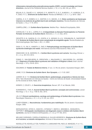 Bases Conceituais da Saúde 5 Capítulo 5 45
inflammatory demyelinating polyradiculoneuropathy (CIDP): current knowledge and future
directions. Journal of the Peripheral Nervous System, v. 19, n. 2, p. 88–103, jun. 2014.
BOLAN, R. S., DALBÓ, K. D., VARGAS, F. R., MORETTI, G. R. F., ALMEIDA, L. P., ALMEIDA, G. K.
P., DIAS, P. V. L. Síndrome de Guillain-Barré. Revista da AMRIGS, v. 51, n. 1, p. 58-61. 2007.
CABRAL, E. K. F., GOMES, G. C., SANTOS, H. H., MACIEL, S. S. Efeito ventilatório da fisioterapia
intensiva na síndrome de guillain-barré sob ventilação mecânica. Revista Brasileira de Ciências
da Saúde. v. 16, p. 11-16. 2012.
CAMPELLONE, J. V. Guillain-Barre Syndrome. Medline Plus – Medical Encyclopedia, 2004.
CARVALHO, T. G. M. L., LOPES, R. C. A Integralidade na Atenção Fisioterapêutica no Paciente
Portador da Síndrome de Guillain-Barré. Biomotriz, v. 7, n. 2. Dez, 2013.
CECATTO, S. B., GARCIA, R. I. D., COSTA, K. S., NOVAIS, R. A. B., YOSHIMURA, R., RAPOPORT,
P. B. Síndome de Guillain-Barré como complicação de amigdalite aguda. Revista Brasileira de
Otorrinolaringologia, São Paulo, v. 69, n. 4, 2003.
DASH, S., R., PAI, A., KAMATH, U., RAO, P. Pathophysiology and diagnosis of Guillain-Barré
syndrome-challenges and needs. International Journal of Neuroscience. Maio, 2014.
DIMACHKIE, M. M., BAROHN, R. J. Guillain-Barré syndrome and variants. Neurology Clinical. v.
31, n. 2, p. 491-510. 2013.
FOKKE, C., VAN DEN BERG, B., DRENTHEN, J., WALGAARD, C., VAN DOORN, P.A., JACOBS,
B.C. Diagnosis of Guillain-Barré syndrome and validation of Brighton criteria. Brain Journal
Neurology. v. 137 p. 33-43. 2014.
GOLDMAN, B. Tratado de Medicina Interna, 21 ed, v 2, Rio de Janeiro: Guanabara Koogan; 2001.
JAIME, F.C.D. Síndrome de Guillain Barré. Bun Synapsis, v. 2: 17-23. 2007.
JUNÍOR, M. E. T. D. Síndome de Guillain-Barré: epidemiologia, prognóstico e fatores de risco.
2015. Tese (Doutorado em Ciências da Saúde) – Centro de Ciências da Saúde, Universidade Federal
do Rio Grande do Norte, Natal, 2015.
KISNER, C, COLBY L. A. Exercícios terapêuticos. Barueri, SP: 4° ed. Manole, 2005.
KUWABARA S., YUKI, N. Axonal Guillain-Barré syndrome: concepts and controversies. Lancet
Neurology. v. 12, n. 12, p. 1180–8, Dec. 2013.
LIN, K.P. Clinical manifestations, serology and epidemiology of Guillain-Barré syndrome. Acta
Neurologica Taiwanica, v. 21, n. 2, p. 51–53, Jun. 2012.
LUNDY-EKMAN, L. Neurociências: fundamentos para reabilitação. Rio de Janeiro: Guanabara
Koogan. 2000.
MATSUSHITA M., KITOH H., KAZUYA I., KITAKOJI T., IWATA K., MISHIMA K., ISHIGURO N.,
HATTORI T. Orthopaedic manifestations and diagnostic clues in children with Guillain–Barré
syndrome. Journal of Childrens’sOrthopaedics, v.7, n.3, p.177-182, 2013.
MELANO CARRANZA, CARRILLO MARAVILLA, GULIAS HERRERO A. Síndrome de Guillain-Barré
en el anciano: un estudio retrospectivo. Archives of Neurociencias. Jun. 2004.
NOVIELLO TB, NOVIELLO TCB, PURISCH S, LAMOUNIER RN, REIS JS, MENEZES, P. A. F. C.,
 