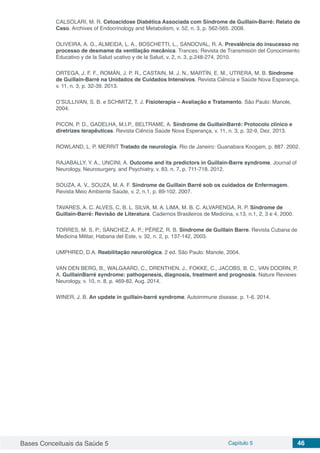 Bases Conceituais da Saúde 5 Capítulo 5 46
CALSOLARI, M. R. Cetoacidose Diabética Associada com Síndrome de Guillain-Barré: Relato de
Caso. Archives of Endocrinology and Metabolism, v. 52, n. 3, p. 562-565. 2008.
OLIVEIRA, A. G., ALMEIDA, L. A., BOSCHETTI, L., SANDOVAL, R. A. Prevalência do insucesso no
processo de desmame da ventilação mecânica. Trances: Revista de Transmisión del Conocimiento
Educativo y de la Salud ucativo y de la Salud, v. 2, n. 3, p.248-274. 2010.
ORTEGA, J. F. F., ROMÁN, J. P. R., CASTAIN, M. J. N., MARTÍN, E. M., UTRERA, M. B. Síndrome
de Guillain-Barré na Unidados de Cuidados Intensivos. Revista Ciência e Saúde Nova Esperança.
v. 11, n. 3, p. 32-39. 2013.
O’SULLIVAN, S. B. e SCHMITZ, T. J. Fisioterapia – Avaliação e Tratamento. São Paulo: Manole,
2004.
PICON, P. D., GADELHA, M.I.P., BELTRAME, A. Síndrome de GuillainBarré: Protocolo clínico e
diretrizes terapêuticas. Revista Ciência Saúde Nova Esperança, v. 11, n. 3, p. 32-9, Dez. 2013.
ROWLAND, L. P. MERRIT Tratado de neurologia. Rio de Janeiro: Guanabara Koogam, p. 887. 2002.
RAJABALLY, Y. A., UNCINI, A. Outcome and its predictors in Guillain-Barre syndrome. Journal of
Neurology, Neurosurgery, and Psychiatry, v. 83, n. 7, p. 711-718. 2012.
SOUZA, A. V., SOUZA, M. A. F. Síndrome de Guillain Barré sob os cuidados de Enfermagem.
Revista Meio Ambiente Saúde, v. 2, n.1, p. 89-102. 2007.
TAVARES, A. C. ALVES, C. B. L. SILVA, M. A. LIMA, M. B. C. ALVARENGA, R. P. Síndrome de
Guillain-Barré: Revisão de Literatura. Cadernos Brasileiros de Medicina, v.13, n.1, 2, 3 e 4, 2000.
TORRES, M. S. P.; SÁNCHEZ, A. P.; PÉREZ, R. B. Síndrome de Guillain Barre. Revista Cubana de
Medicina Militar, Habana del Este, v. 32, n. 2, p. 137-142, 2003.
UMPHRED, D.A. Reabilitação neurológica. 2 ed. São Paulo: Manole, 2004.
VAN DEN BERG, B., WALGAARD, C., DRENTHEN, J., FOKKE, C., JACOBS, B. C., VAN DOORN, P.
A. GuillainBarré syndrome: pathogenesis, diagnosis, treatment and prognosis. Nature Reviews
Neurology, v. 10, n. 8, p. 469-82. Aug. 2014.
WINER, J. B. An update in guillain-barré syndrome. Autoimmune disease. p. 1-6. 2014.
 