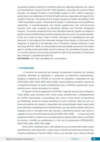 Bases Conceituais da Saúde 5 Capítulo 6 48
seropositive people resulting from scientific advances regarding diagnosis and, above
all, drug treatment, has given the HIV / AIDS epidemic a chronicity. As a result of these
changes, the frequent formation of serodifiable couples for HIV / AIDS is observed,
giving rise to new challenges in the field of health and care, especially with regard to the
practice of safe sex. This article aims to analyze situations of health vulnerability in HIV
/ AIDS serodifiable couples. Participated 36 people in heterosexual and serodifferent
relationship. A sociodemographic and clinical questionnaire and semi-structured
interview were used, analyzed by descriptive statistics and Thematic Categorical
Analysis. The results showed that the main difficulties faced by couples are related to
gender issues and beliefs about condoms regarding the non-use or non-systematization
of the use of such an input. A lack of further information on serodifference was also
observed. In the analysis of the interviews emerged three classes: a) Discovery of the
Diagnosis, b) Daily life of the Marriage and c) Prevention. Despite advances in care
and living with HIV / AIDS, it is still possible to find vulnerability issues from information
gaps or socially constructed beliefs about the disease. For serodifferent couples, there
is a need for policies and care that guarantee the right of this population to experience
their choices in a dignified and safe way.
KEYWORDS: HIV / Aids, serodifference, vulnerabilities.
1 | 	INTRODUÇÃO
	 O aumento na sobrevida das pessoas soropositivas resultante dos avanços
científicos referentes ao diagnóstico e, sobretudo, ao tratamento medicamentoso,
propiciou à epidemia do HIV/Aids um aumento de qualidade e expectativa de vida
(POLEJACK, 2001; REIS, 2004; SILVA, 2009). Como tendência resultante, observa-se
a frequente formação de casais sorodiferentes para o HIV/Aids, ocasionando novos
desafios para o campo da saúde e do cuidado.
O impacto inicial do diagnóstico de HIV/Aids, segundo autores como Polejack e
Costa (2002), pode favorecer entre muitos casais sorodiferentes o estabelecimento
de conflitos relacionados à desconfiança bem como o temor diante da descoberta
da infidelidade, pondo em cheque elementos do amor romântico. Além do mais, em
termos de práticas de cuidado, o diagnóstico da soropositividade nestes casais pode
gerar diferentes modalidades de comportamentos, que vão desde medidas radicais de
proteção contra a infeccção como, por exemplo, a abstinência sexual e até mesmo a
negação do risco de transmissão da doença (REIS; GIR, 2009). 	 A maior parte das
pesquisas tendem a mostrar que a principal postura adotada pelos casais na tentativa
de resolver o conflito da sorodiferença é o não uso do preservativo (GONÇALVES,
2009; REIS, 2004; REIS; GIR, 2009).
Outro ponto a destacar para a não adoção do uso do preservativo pelos casais
sorodiferentes, está relacionado, muitas vezes, à eficácia do tratamento antirretroviral.
Pesquisa realizada por Remiem (2002) mostrou, por exemplo, que o fato da infecção
 