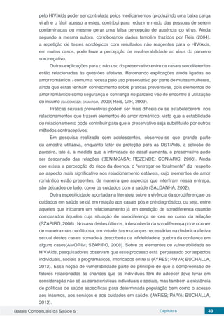 Bases Conceituais da Saúde 5 Capítulo 6 49
pelo HIV/Aids poder ser controlada pelos medicamentos (produzindo uma baixa carga
viral) e o fácil acesso a estes, contribui para reduzir o medo das pessoas de serem
contaminadas ou mesmo gerar uma falsa percepção de ausência do vírus. Ainda
segundo a mesma autora, corroborando dados também trazidos por Reis (2004),
a repetição de testes sorológicos com resultados não reagentes para o HIV/Aids,
em muitos casos, pode levar a percepção de invulnerabilidade ao vírus do parceiro
soronegativo.
Outras explicações para o não uso do preservativo entre os casais sorodiferentes
estão relacionadas às questões afetivas. Retomando explicações ainda ligadas ao
amor romântico,é comum a recusa pelo uso preservativo por parte de muitas mulheres,
ainda que estas tenham conhecimento sobre práticas preventivas, pois elementos do
amor romântico como segurança e confiança no parceiro vão de encontro à utilização
do insumo (GIACOMOZZI; CAMARGO, 2009; Reis, GIR, 2009).
Práticas sexuais preventivas podem ser mais difíceis de se estabelecerem nos
relacionamentos que trazem elementos do amor romântico, visto que a estabilidade
do relacionamento pode contribuir para que o preservativo seja substituído por outros
métodos contraceptivos.
Em pesquisa realizada com adolescentes, observou-se que grande parte
da amostra utilizava, enquanto fator de proteção para as DST/Aids, a seleção de
parceiro, isto é, a medida que a intimidade do casal aumenta, o preservativo pode
ser descartado das relações (BENINCASA; REZENDE; CONIARIC, 2008). Ainda
que exista a percepção do risco da doença, o “entregar-se totalmente” diz respeito
ao aspecto mais significativo nos relacionamento estáveis, cujo elementos do amor
romântico estão presentes, de maneira que aspectos que interfiram nessa entrega,
são deixados de lado, como os cuidados com a saúde (SALDANHA, 2002).
Outra especificidade apontada na literatura sobre a vivência da sorodiferença e os
cuidados em saúde se dá em relação aos casais pós e pré diagnóstico, ou seja, entre
aqueles que iniciaram um relacionamento já em condição de sorodiferença quando
comparados àqueles cuja situação de sorodiferença se deu no curso da relação
(SZAPIRO, 2008). No caso destes últimos, a descoberta da sorodiferença pode ocorrer
de maneira mais conflituosa, em virtude das mudanças necessárias na dinâmica afetiva
sexual destes casais somado à descoberta da infidelidade e quebra da confiança em
alguns casos(AMORIM; SZAPIRO, 2008). Sobre os elementos de vulnerabilidade ao
HIV/Aids, pesquisadores observam que esse processo está perpassado por aspectos
individuais, sociais e programáticos, imbricados entre si (AYRES; PAIVA; BUCHALLA,
2012). Essa noção de vulnerabilidade parte do princípio de que a compreensão de
fatores relacionados às chances que os indivíduos têm de adoecer deve levar em
consideração não só as características individuais e sociais, mas também a existência
de políticas de saúde específicas para determinada população bem como o acesso
aos insumos, aos serviços e aos cuidados em saúde. (AYRES; PAIVA; BUCHALLA,
2012).
 