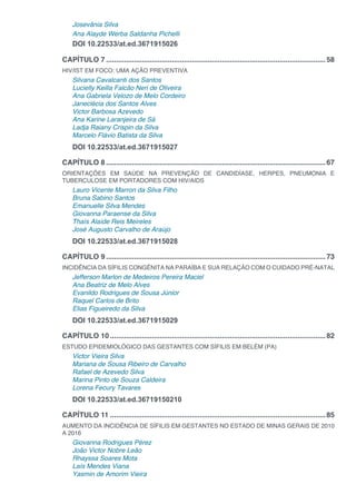 Josevânia Silva
Ana Alayde Werba Saldanha Pichelli
DOI 10.22533/at.ed.3671915026
CAPÍTULO 7...............................................................................................................58
HIV/IST EM FOCO: UMA AÇÃO PREVENTIVA
Silvana Cavalcanti dos Santos
Lucielly Keilla Falcão Neri de Oliveira
Ana Gabriela Velozo de Melo Cordeiro
Janeclécia dos Santos Alves
Victor Barbosa Azevedo
Ana Karine Laranjeira de Sá
Ladja Raiany Crispin da Silva
Marcelo Flávio Batista da Silva
DOI 10.22533/at.ed.3671915027
CAPÍTULO 8...............................................................................................................67
ORIENTAÇÕES EM SAÚDE NA PREVENÇÃO DE CANDIDÍASE, HERPES, PNEUMONIA E
TUBERCULOSE EM PORTADORES COM HIV/AIDS
Lauro Vicente Marron da Silva Filho
Bruna Sabino Santos
Emanuelle Silva Mendes
Giovanna Paraense da Silva
Thaís Alaíde Reis Meireles
José Augusto Carvalho de Araújo
DOI 10.22533/at.ed.3671915028
CAPÍTULO 9...............................................................................................................73
INCIDÊNCIA DA SÍFILIS CONGÊNITA NA PARAÍBA E SUA RELAÇÃO COM O CUIDADO PRÉ-NATAL
Jefferson Marlon de Medeiros Pereira Maciel
Ana Beatriz de Melo Alves
Evanildo Rodrigues de Sousa Júnior
Raquel Carlos de Brito
Elias Figueiredo da Silva
DOI 10.22533/at.ed.3671915029
CAPÍTULO 10.............................................................................................................82
ESTUDO EPIDEMIOLÓGICO DAS GESTANTES COM SÍFILIS EM BELÉM (PA)
Victor Vieira Silva
Mariana de Sousa Ribeiro de Carvalho
Rafael de Azevedo Silva
Marina Pinto de Souza Caldeira
Lorena Fecury Tavares
DOI 10.22533/at.ed.36719150210
CAPÍTULO 11.............................................................................................................85
AUMENTO DA INCIDÊNCIA DE SÍFILIS EM GESTANTES NO ESTADO DE MINAS GERAIS DE 2010
A 2016
Giovanna Rodrigues Pérez
João Victor Nobre Leão
Rhayssa Soares Mota
Laís Mendes Viana
Yasmin de Amorim Vieira
 