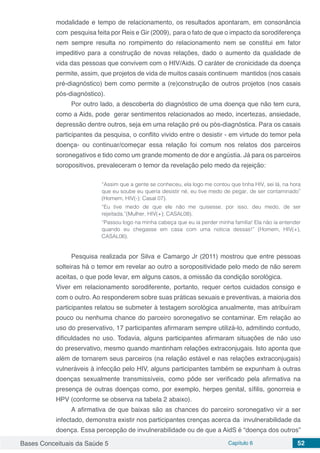 Bases Conceituais da Saúde 5 Capítulo 6 52
modalidade e tempo de relacionamento, os resultados apontaram, em consonância
com pesquisa feita por Reis e Gir (2009), para o fato de que o impacto da sorodiferença
nem sempre resulta no rompimento do relacionamento nem se constitui em fator
impeditivo para a construção de novas relações, dado o aumento da qualidade de
vida das pessoas que convivem com o HIV/Aids. O caráter de cronicidade da doença
permite, assim, que projetos de vida de muitos casais continuem mantidos (nos casais
pré-diagnóstico) bem como permite a (re)construção de outros projetos (nos casais
pós-diagnóstico).
Por outro lado, a descoberta do diagnóstico de uma doença que não tem cura,
como a Aids, pode gerar sentimentos relacionados ao medo, incertezas, ansiedade,
depressão dentre outros, seja em uma relação pré ou pós-diagnóstica. Para os casais
participantes da pesquisa, o conflito vivido entre o desistir - em virtude do temor pela
doença- ou continuar/começar essa relação foi comum nos relatos dos parceiros
soronegativos e tido como um grande momento de dor e angústia. Já para os parceiros
soropositivos, prevaleceram o temor da revelação pelo medo da rejeição:
	
“Assim que a gente se conheceu, ela logo me contou que tinha HIV, sei lá, na hora
que eu soube eu queria desistir né, eu tive medo de pegar, de ser contaminado”
(Homem, HIV(-); Casal 07).
“Eu tive medo de que ele não me quisesse, por isso, deu medo, de ser
rejeitada.”(Mulher, HIV(+); CASAL08).
“Passou logo na minha cabeça que eu ia perder minha família! Ela não ia entender
quando eu chegasse em casa com uma noticia dessas!” (Homem, HIV(+),
CASAL06).
Pesquisa realizada por Silva e Camargo Jr (2011) mostrou que entre pessoas
solteiras há o temor em revelar ao outro a soropositividade pelo medo de não serem
aceitas, o que pode levar, em alguns casos, a omissão da condição sorológica. 	
Viver em relacionamento sorodiferente, portanto, requer certos cuidados consigo e
com o outro. Ao responderem sobre suas práticas sexuais e preventivas, a maioria dos
participantes relatou se submeter à testagem sorológica anualmente, mas atribuíram
pouco ou nenhuma chance do parceiro soronegativo se contaminar. Em relação ao
uso do preservativo, 17 participantes afirmaram sempre utilizá-lo, admitindo contudo,
dificuldades no uso. Todavia, alguns participantes afirmaram situações de não uso
do preservativo, mesmo quando mantinham relações extraconjugais. Isto aponta que
além de tornarem seus parceiros (na relação estável e nas relações extraconjugais)
vulneráveis à infecção pelo HIV, alguns participantes também se expunham à outras
doenças sexualmente transmissíveis, como pôde ser verificado pela afirmativa na
presença de outras doenças como, por exemplo, herpes genital, sífilis, gonorreia e
HPV (conforme se observa na tabela 2 abaixo).
A afirmativa de que baixas são as chances do parceiro soronegativo vir a ser
infectado, demonstra existir nos participantes crenças acerca da invulnerabilidade da
doença. Essa percepção de invulnerabilidade ou de que a AidS é “doença dos outros”
 