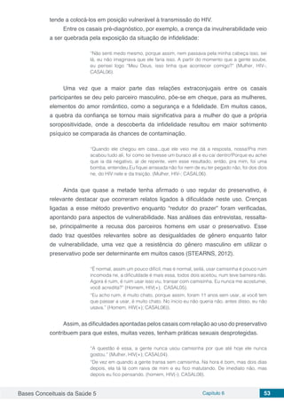 Bases Conceituais da Saúde 5 Capítulo 6 53
tende a colocá-los em posição vulnerável à transmissão do HIV.
Entre os casais pré-diagnóstico, por exemplo, a crença da invulnerabilidade veio
a ser quebrada pela exposição da situação de infidelidade:
“Não senti medo mesmo, porque assim, nem passava pela minha cabeça isso, sei
lá, eu não imaginava que ele faria isso. A partir do momento que a gente soube,
eu pensei logo “Meu Deus, isso tinha que acontecer comigo?” (Mulher, HIV-;
CASAL06).
Uma vez que a maior parte das relações extraconjugais entre os casais
participantes se deu pelo parceiro masculino, põe-se em cheque, para as mulheres,
elementos do amor romântico, como a segurança e a fidelidade. Em muitos casos,
a quebra da confiança se tornou mais significativa para a mulher do que a própria
soropositividade, onde a descoberta da infidelidade resultou em maior sofrimento
psíquico se comparada às chances de contaminação.
“Quando ele chegou em casa...que ele veio me dá a resposta, nossa!Pra mim
acabou tudo ali, foi como se tivesse um buraco ali e eu cai dentro!Porque eu achei
que ia dá negativo, aí de repente, vem esse resultado, então, pra mim, foi uma
bomba, entendeu.Eu fiquei arrasada não foi nem de eu ter pegado não, foi dos dois
ne, do HIV nele e da traição. (Mulher, HIV-; CASAL06).
Ainda que quase a metade tenha afirmado o uso regular do preservativo, é
relevante destacar que ocorreram relatos ligados à dificuldade neste uso. Crenças
ligadas a esse método preventivo enquanto “redutor do prazer” foram verificadas,
apontando para aspectos de vulnerabilidade. Nas análises das entrevistas, ressalta-
se, principalmente a recusa dos parceiros homens em usar o preservativo. Esse
dado traz questões relevantes sobre as desigualdades de gênero enquanto fator
de vulnerabilidade, uma vez que a resistência do gênero masculino em utilizar o
preservativo pode ser determinante em muitos casos (STEARNS, 2012).
“É normal, assim um pouco difícil, mas é normal, seilá, usar camisinha é pouco ruim
incomoda ne, a dificuldade é mais essa, todos dois aceitou, num teve barreira não.
Agora é ruim, é ruim usar isso viu, transar com camisinha. Eu nunca me acostumei,
você acredita?” (Homem, HIV(+); CASAL05).
“Eu acho ruim, é muito chato, porque assim, foram 11 anos sem usar, aí você tem
que passar a usar, é muito chato. No inicio eu não queria não, antes disso, eu não
usava.” (Homem, HIV(+); CASAL06)).
Assim, as dificuldades apontadas pelos casais com relação ao uso do preservativo
contribuem para que estes, muitas vezes, tenham práticas sexuais desprotegidas.
“A questão é essa, a gente nunca usou camisinha por que até hoje ele nunca
gostou.” (Mulher, HIV(+); CASAL04).
“De vez em quando a gente transa sem camisinha. Na hora é bom, mas dois dias
depois, ela tá lá com raiva de mim e eu fico matutando. De imediato não, mas
depois eu fico pensando. (homem, HIV(-); CASAL08).
 