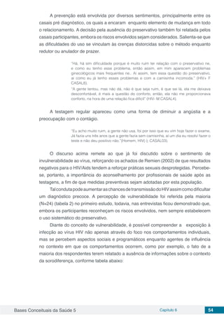 Bases Conceituais da Saúde 5 Capítulo 6 54
A prevenção está envolvida por diversos sentimentos, principalmente entre os
casais pré diagnóstico, os quais a encaram enquanto elemento de mudança em todo
o relacionamento. A decisão pela ausência do preservativo também foi relatada pelos
casais participantes, embora os riscos envolvidos sejam considerados. Salienta-se que
as dificuldades do uso se vinculam às crenças distorcidas sobre o método enquanto
redutor ou anulador de prazer.
“Há, há sim dificuldade porque é muito ruim ter relação com o preservativo ne,
e como eu tenho esse problema, então assim, em mim aparecem problemas
ginecológicos mais frequentes ne.. Aí assim, tem essa questão do preservativo,
aí como eu já tenho esses problemas e com a camisinha incomoda.” (HIV+ F
CASAL8).
“A gente tentou, mas não dá, não é que seja ruim, é que sei lá, ela me deixava
desconfortável, é mais a questão do conforto, então, ela não me proporcionava
conforto, na hora de uma relação fica difícil” (HIV- M CASAL4).
A testagem regular apareceu como uma forma de diminuir a angústia e a
preocupação com o contágio.
“Eu acho muito ruim, a gente não usa, foi por isso que eu vim hoje fazer o exame,
Já fazia uns três anos que a gente fazia sem camisinha, aí um dia eu resolvi fazer o
teste e não deu positivo não.”(Homem, HIV(-); CASAL03).
O discurso acima remete ao que já foi discutido sobre o sentimento de
invulnerabilidade ao vírus, reforçando os achados de Remien (2002) de que resultados
negativos para o HIV/Aids tendem a reforçar práticas sexuais desprotegidas. Percebe-
se, portanto, a importância do aconselhamento por profissionais de saúde após as
testagens, a fim de que medidas preventivas sejam adotadas por esta população.
TalcondutapodeaumentaraschancesdetransmissãodoHIVassimcomodificultar
um diagnóstico precoce. A percepção de vulnerabilidade foi referida pela maioria
(N=24) (tabela 2) no primeiro estudo, todavia, nas entrevistas ficou demonstrado que,
embora os participantes reconheçam os riscos envolvidos, nem sempre estabelecem
o uso sistemático do preservativo.
Diante do conceito de vulnerabilidade, é possível compreender a exposição à
infecção ao vírus HIV não apenas através do foco nos comportamentos individuais,
mas se percebem aspectos sociais e programáticos enquanto agentes de influência
no contexto em que os comportamentos ocorrem, como por exemplo, o fato de a
maioria dos respondentes terem relatado a ausência de informações sobre o contexto
da sorodiferença, conforme tabela abaixo:
 