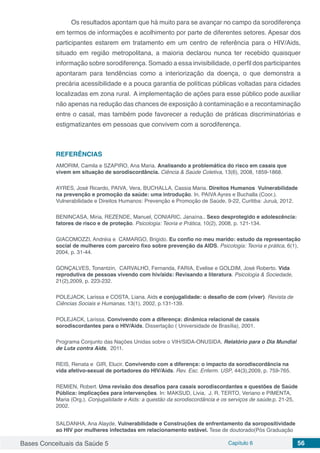 Bases Conceituais da Saúde 5 Capítulo 6 56
Os resultados apontam que há muito para se avançar no campo da sorodiferença
em termos de informações e acolhimento por parte de diferentes setores. Apesar dos
participantes estarem em tratamento em um centro de referência para o HIV/Aids,
situado em região metropolitana, a maioria declarou nunca ter recebido quaisquer
informação sobre sorodiferença. Somado a essa invisibilidade, o perfil dos participantes
apontaram para tendências como a interiorização da doença, o que demonstra a
precária acessibilidade e a pouca garantia de políticas públicas voltadas para cidades
localizadas em zona rural. 	A implementação de ações para esse público pode auxiliar
não apenas na redução das chances de exposição à contaminação e a recontaminação
entre o casal, mas também pode favorecer a redução de práticas discriminatórias e
estigmatizantes em pessoas que convivem com a sorodiferença.
REFERÊNCIAS
AMORIM, Camila e SZAPIRO, Ana Maria. Analisando a problemática do risco em casais que
vivem em situação de sorodiscordância. Ciência & Saúde Coletiva, 13(6), 2008, 1859-1868.
AYRES, José Ricardo, PAIVA, Vera, BUCHALLA, Cassia Maria. Direitos Humanos Vulnerabilidade
na prevenção e promoção da saúde: uma introdução. In. PAIVA Ayres e Buchalla (Coor.).
Vulnerabilidade e Direitos Humanos: Prevenção e Promoção de Saúde, 9-22, Curitiba: Juruá, 2012.
BENINCASA, Miria, REZENDE, Manuel, CONIARIC, Janaína.. Sexo desprotegido e adolescência:
fatores de risco e de proteção. Psicologia: Teoria e Prática, 10(2), 2008, p. 121-134.
GIACOMOZZI, Andréia e CAMARGO, Brigido. Eu confio no meu marido: estudo da representação
social de mulheres com parceiro fixo sobre prevenção da AIDS. Psicologia: Teoria e prática, 6(1),
2004, p. 31-44.
GONÇALVES, Tonantzin, CARVALHO, Fernanda, FARIA, Evelise e GOLDIM, José Roberto. Vida
reprodutiva de pessoas vivendo com hiv/aids: Revisando a literatura. Psicologia & Sociedade,
21(2),2009, p. 223-232.
POLEJACK, Larissa e COSTA, Liana. Aids e conjugalidade: o desafio de com (viver). Revista de
Ciências Sociais e Humanas, 13(1), 2002, p.131-139.
POLEJACK, Larissa. Convivendo com a diferença: dinâmica relacional de casais
sorodiscordantes para o HIV/Aids. Dissertação ( Universidade de Brasília), 2001.
Programa Conjunto das Nações Unidas sobre o VIH/SIDA-ONUSIDA. Relatório para o Dia Mundial
de Luta contra Aids, 2011.
REIS, Renata e GIR, Elucir. Convivendo com a diferença: o impacto da sorodiscordância na
vida afetivo-sexual de portadores do HIV/Aids. Rev. Esc. Enferm. USP, 44(3),2009, p. 759-765.
REMIEN, Robert. Uma revisão dos desafios para casais sorodiscordantes e questões de Saúde
Pública: implicações para intervenções. In: MAKSUD, Livia, J. R. TERTO, Veriano e PIMENTA,
Maria (Org.). Conjugalidade e Aids: a questão da sorodiscordância e os serviços de saúde,p. 21-25,
2002.
SALDANHA, Ana Alayde. Vulnerabilidade e Construções de enfrentamento da soropositividade
ao HIV por mulheres infectadas em relacionamento estável. Tese de doutorado(Pós Graduação
 