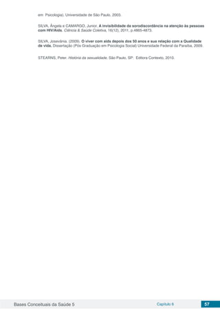 Bases Conceituais da Saúde 5 Capítulo 6 57
em Psicologia). Universidade de São Paulo, 2003.
SILVA, Ângela e CAMARGO, Junior. A invisibilidade da sorodiscordância na atenção às pessoas
com HIV/Aids. Ciência & Saúde Coletiva, 16(12), 2011, p.4865-4873.
SILVA, Josevânia. (2009). O viver com aids depois dos 50 anos e sua relação com a Qualidade
de vida. Dissertação (Pós Graduação em Psicologia Social) Universidade Federal da Paraíba, 2009.
STEARNS, Peter. História da sexualidade. São Paulo, SP: Editora Contexto, 2010.
 
