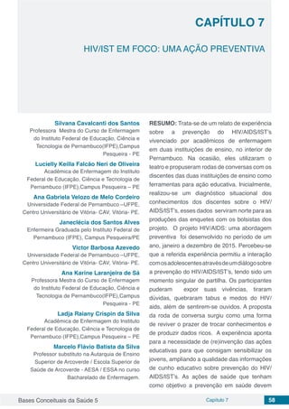 Bases Conceituais da Saúde 5 Capítulo 7 58
HIV/IST EM FOCO: UMA AÇÃO PREVENTIVA
CAPÍTULO 7
Silvana Cavalcanti dos Santos
Professora Mestra do Curso de Enfermagem
do Instituto Federal de Educação, Ciência e
Tecnologia de Pernambuco(IFPE),Campus
Pesqueira - PE
Lucielly Keilla Falcão Neri de Oliveira
Acadêmica de Enfermagem do Instituto
Federal de Educação, Ciência e Tecnologia de
Pernambuco (IFPE),Campus Pesqueira – PE
Ana Gabriela Velozo de Melo Cordeiro
Universidade Federal de Pernambuco –UFPE,
Centro Universitário de Vitória- CAV, Vitória- PE.
Janeclécia dos Santos Alves
Enfermeira Graduada pelo Instituto Federal de
Pernambuco (IFPE), Campus Pesqueira/PE
Victor Barbosa Azevedo
Universidade Federal de Pernambuco –UFPE,
Centro Universitário de Vitória- CAV, Vitória- PE.
Ana Karine Laranjeira de Sá
Professora Mestra do Curso de Enfermagem
do Instituto Federal de Educação, Ciência e
Tecnologia de Pernambuco(IFPE),Campus
Pesqueira - PE
Ladja Raiany Crispin da Silva
Acadêmica de Enfermagem do Instituto
Federal de Educação, Ciência e Tecnologia de
Pernambuco (IFPE),Campus Pesqueira – PE
Marcelo Flávio Batista da Silva
Professor substituto na Autarquia de Ensino
Superior de Arcoverde / Escola Superior de
Saúde de Arcoverde - AESA / ESSA no curso
Bacharelado de Enfermagem.
RESUMO: Trata-se de um relato de experiência
sobre a prevenção do HIV/AIDS/IST’s
vivenciado por acadêmicos de enfermagem
em duas instituições de ensino, no interior de
Pernambuco. Na ocasião, eles utilizaram o
teatro e propuseram rodas de conversas com os
discentes das duas instituições de ensino como
ferramentas para ação educativa. Inicialmente,
realizou-se um diagnóstico situacional dos
conhecimentos dos discentes sobre o HIV/
AIDS/IST’s, esses dados serviram norte para as
produções das enquetes com os bolsistas dos
projeto. O projeto HIV/AIDS: uma abordagem
preventiva foi desenvolvido no período de um
ano, janeiro a dezembro de 2015. Percebeu-se
que a referida experiência permitiu a interação
comosadolescentesatravésdeumdiálogosobre
a prevenção do HIV/AIDS/IST’s, tendo sido um
momento singular de partilha. Os participantes
puderam expor suas vivências, tiraram
dúvidas, quebraram tabus e medos do HIV/
aids, além de sentirem-se ouvidos. A proposta
da roda de conversa surgiu como uma forma
de reviver o prazer de trocar conhecimentos e
de produzir dados ricos. A experiência aponta
para a necessidade de (re)invenção das ações
educativas para que consigam sensibilizar os
jovens, ampliando a qualidade das informações
de cunho educativo sobre prevenção do HIV/
AIDS/IST’s. As ações de saúde que tenham
como objetivo a prevenção em saúde devem
 