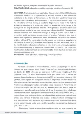 Bases Conceituais da Saúde 5 Capítulo 7 59
ser diretas, objetivas, completas e contemplar aspectos individuais.
PALAVRAS CHAVE: educação em saúde, prevenção primária, enfermagem, HIV
ABSTRACT: This is an experience report about the prevention of HIV / AIDS (Sexually
Transmitted Infection- STI) experienced by nursing students in two educational
institutions, in the interior of Pernambuco. At the time, they used the theater and
proposed dialogues wheels with the students of two educational institutions as tools
for educational activities. Initially, a situational diagnosis was made of the students’
knowledge about this STIs. These data served as a guide for the production of the
surveys with the project grantees. The HIV / AIDS project: a preventive action was
developed over a period of one year, from January to December 2015. This experience
allowed interaction with adolescents through a dialogue on HIV / AIDS and STI
prevention, and it had been a unique moment of sharing. Participants were able to
expose their experiences, raise doubts, break down taboos and fears of this disease,
and they felt heard. The conversation wheel proposing has emerged as a way to relive
the pleasure of exchanging knowledge and producing rich data. Experience points to
the need to (re) invent educational actions to raise awareness among young people
and increase the quality of educational information on HIV / AIDS / STI prevention.
Health actions that aim at health prevention should be direct, objective, complete, and
it include individual aspects.
KEYWORDS: Health education, HIV, Nursing, Primary prevention.
1 | 	INTRODUÇÃO
No Brasil, a Síndrome da Imunodeficiência Adquirida (AIDS) atinge 673.634 mil
pessoas, de acordo com o último Boletim Epidemiológico divulgado pelo Ministério
da Saúde. Em 2016 estima-se que ocorreram 48.000 novas infecções pelo HIV
(UNAIDS, 2017). Um novo levantamento indica que, desde 2012 o número de
pessoas diagnosticadas com a doença aumentou 18% e o acesso ao tratamento 15%
(BRASIL, 2017). Apesar dos avanços em relação ao diagnóstico, o número de pessoas
infectadas na maioria dos estados vem aumentando, evidenciando a necessidade de
fortalecer as ações de prevenção e promoção a saúde. No estado de Pernambuco, em
2017 ocorreram 851 infecções pelo vírus HIV. Em relação ao ano anterior houve um
decréscimo, o que não anula a carência e relevância de se desenvolver estratégias,
visando contribuir com a perspectiva de erradicar a AIDS até 2030 (UNAIDS, 2018). O
que configura esse quadro de alerta, é a vulnerabilidade apresentada especialmente
entre a faixa etária de 20-25 anos, pois os casos estão aumentando entre os jovens
e os homossexuais entre as causas alguns estudos apontam a desinformação entre
jovens, a discriminação contra gays e problemas de foco nas campanhas do governo
(SÃO PAULO, 2014).
	 Diante deste cenário a educação em saúde constitui um tema que cada vez
 