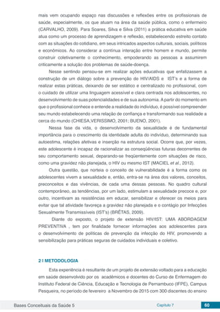 Bases Conceituais da Saúde 5 Capítulo 7 60
mais vem ocupando espaço nas discussões e reflexões entre os profissionais de
saúde, especialmente, os que atuam na área da saúde pública, como o enfermeiro
(CARVALHO, 2009). Para Soares, Silva e Silva (2011) a prática educativa em saúde
atua como um processo de aprendizagem e reflexão, estabelecendo estreito contato
com as situações do cotidiano, em seus intricados aspectos culturais, sociais, políticos
e econômicos. Ao considerar a contínua interação entre homem e mundo, permite
construir coletivamente o conhecimento, empoderando as pessoas a assumirem
criticamente a solução dos problemas de saúde-doença.
Nesse sentindo pensou-se em realizar ações educativas que enfatizassem a
construção de um diálogo sobre a prevenção do HIV/AIDS e IST’s e a forma de
realizar estas práticas, deixando de ser estático e centralizado no profissional, com
o cuidado de utilizar uma linguagem acessível e clara centrada nos adolescentes, no
desenvolvimento de suas potencialidades e de sua autonomia. A partir do momento em
que o profissional conhece e entende a realidade do indivíduo, é possível compreender
seu mundo estabelecendo uma relação de confiança e transformando sua realidade a
cerca do mundo (CHIESA,VERISSIMO, 2001; BUENO, 2001).
Nessa fase da vida, o desenvolvimento da sexualidade é de fundamental
importância para o crescimento da identidade adulta do indivíduo, determinando sua
autoestima, relações afetivas e inserção na estrutura social. Ocorre que, por vezes,
este adolescente é incapaz de racionalizar as conseqüências futuras decorrentes de
seu comportamento sexual, deparando-se freqüentemente com situações de risco,
como uma gravidez não planejada, o HIV ou mesmo IST (MACIEL et al., 2012).
Outra questão, que norteia o conceito de vulnerabilidade é a forma como os
adolescentes vivem a sexualidade e, então, entra-se na área dos valores, conceitos,
preconceitos e das vivências, de cada uma dessas pessoas. No quadro cultural
contemporâneo, as tendências, por um lado, estimulam a sexualidade precoce e, por
outro, incentivam as resistências em educar, sensibilizar e oferecer os meios para
evitar que tal atividade favoreça a gravidez não planejada e o contágio por Infecções
Sexualmente Transmissíveis (IST’s) (BRÊTAS, 2009).
	 Diante do exposto, o projeto de extensão HIV/IST: UMA ABORDAGEM
PREVENTIVA , tem por finalidade fornecer informações aos adolescentes para
o desenvolvimento de políticas de prevenção da infecção do HIV, promovendo a
sensibilização para práticas seguras de cuidados individuais e coletivo.
2 | 	METODOLOGIA
Esta experiência é resultante de um projeto de extensão voltado para a educação
em saúde desenvolvido por os acadêmicos e docentes do Curso de Enfermagem do
Instituto Federal de Ciência, Educação e Tecnologia de Pernambuco (IFPE), Campus
Pesqueira, no período de fevereiro a Novembro de 2015 com 300 discentes do ensino
 