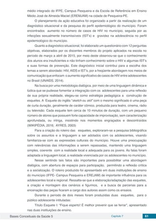 Bases Conceituais da Saúde 5 Capítulo 7 61
médio integrado do IFPE, Campus Pesqueira e da Escola de Referência em Ensino
Médio José de Almeida Maciel (EREMJAM) na cidade de Pesqueira-PE.
O planejamento da ação educativa foi organizado a partir da realização de um
diagnóstico situacional e da pesquisa do perfil epidemiológico do município. Foram
encontrados aumento no número de casos de HIV no município, seguida por as
infecções sexualmente transmissíveis (IST’s) e gravidez na adolescência no perfil
epidemiológico do município.
Quanto a diagnóstico situacional, foi elaborado um questionário com 12 perguntas
objetivas, elaborados por os discentes membros do projeto aplicados na escola no
período de março a abril de 2015, por meio deste observou-se que o conhecimento
dos alunos era insuficientes e não tinham conhecimento sobre o HIV e algumas IST’s
e suas formas de prevenção. Este diagnóstico inicial contribui para a escolha dos
temas a serem abordado: HIV, AIDS e IST’s, por a freqüente abordagem nos meios de
comunicação que enfocam o aumento significativo de casos de HIV entre adolescentes
no Brasil (UNAIDS, 2014).
Na busca por uma metodologia dialógica, por meio de uma linguagem dinâmica e
lúdica que se pudesse fomentar a integração com os adolescentes para uma reflexão
de sua própria realidade, elegeu-se como estratégia pedagógica a construção de
esquetes. A Esquete do inglês “sketch ou skit” com o mesmo significado é uma peça
de curta duração, geralmente de caráter cômico, produzida para teatro, cinema, rádio
ou televisão. Cada esquete tem cerca de 10 minutos de duração, com um pequeno
número de atores que possuem forte capacidade de improvisação, sem caracterização
aprofundada, ou intriga, insistindo nos momentos engraçados e descontraídos
(WIKIPÉDIA, 2016; AYRES, 2003)
Para a criação do roteiro das esquetes, exploraram-se a pesquisa bibliográfica
sobre os assuntos e a linguagem a ser adotados com os adolescentes, visando
familiariza-se com as expressões culturais do município. Houve uma preocupação
com relevâncias das informações a serem repassadas, mantendo uma linguagem
simples, coerente com a realidade local e adequada para os jovens. As falas foram
adaptada a linguagem local, a realidade vivenciada por os adolescentes no município.
Nesse sentindo tais fatos são importantes para possibilitar uma abordagem
dialógica, com abertura de espaços para participação, permitindo a reflexão crítica
e a socialização. O roteiro produzido foi apresentado em duas instituições de ensino
do município (IFPE- Campus Pesqueira e EREJAM) de importante influência para os
adolescentes local e regional. Ressalta-se que a elaboração/adaptação das esquetes,
a criação e montagem dos cenários e figurinos, e a busca de parcerias para a
encenação das peças ficaram a cargo dos autores assim como os ensaios.
Durante o período de dois meses foram produzidas duas esquetes, para o
público adolescente intituladas:
Título Esquete I: “Fique esperto! É melhor prevenir que se ferrar”, apresentado
nas duas instituições de ensino.
 