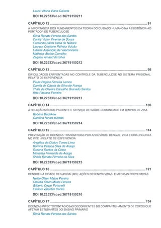 Laura Vitória Viana Caixeta
DOI 10.22533/at.ed.36719150211
CAPÍTULO 12.............................................................................................................91
A IMPORTÂNCIA DOS FUNDAMENTOS DA TEORIA DO CUIDADO HUMANO NA ASSISTÊNCIA AO
PORTADOR DE TUBERCULOSE
Silvia Renata Pereira dos Santos
Carlos Victor Vinente de Sousa
Fernanda Santa Rosa de Nazaré
Laryssa Cristiane Palheta Vulcão
Lidiane Assunção de Vasconcelos
Matheus Ataíde Carvalho
Zaqueu Arnaud da Silva
DOI 10.22533/at.ed.36719150212
CAPÍTULO 13.............................................................................................................98
DIFICULDADES ENFRENTADAS NO CONTROLE DA TUBERCULOSE NO SISTEMA PRISIONAL:
RELATO DE EXPERIÊNCIA
Paula Regina Ferreira Lemos
Camila de Cássia da Silva de França
Thaís de Oliveira Carvalho Granado Santos
Ilma Pastana Ferreira
DOI 10.22533/at.ed.36719150213
CAPÍTULO 14...........................................................................................................106
A RELAÇÃO MÉDICO-PACIENTE E SERVIÇO DE SAÚDE-COMUNIDADE EM TEMPOS DE ZIKA
Rubens Bedrikow
Carolina Neves bühldoi
DOI 10.22533/at.ed.36719150214
CAPÍTULO 15........................................................................................................... 114
PREVENÇÃO DE DOENÇAS TRANSMITIDAS POR ARBOVÍRUS: DENGUE, ZICA E CHIKUNGUNYA
NO IFPE - RELATO DE EXPERIÊNCIA
Angélica de Godoy Torres Lima
Romina Pessoa Silva de Araújo
Suzana Santos da Costa
Monaliza Fernanda de Araújo
Sheila Renata Ferreira da Silva
DOI 10.22533/at.ed.36719150215
CAPÍTULO 16...........................................................................................................121
DENGUE NA CIDADE DE NAVIRAÍ (MS): AÇÕES DESENVOLVIDAS E MEDIDAS PREVENTIVAS
Neide Olsen Matos Pereira
Cláudia Olsen Matos Pereira
Gilberto Cezar Pavanelli
Estácio Valentim Carlos
DOI 10.22533/at.ed.36719150216
CAPÍTULO 17...........................................................................................................134
DOENÇAS INFECTOCONTAGIOSAS DECORRENTES DO COMPARTILHAMENTO DE COPOS QUE
AFETAM ESTUDANTES DO ENSINO PRIMÁRIO
Silvia Renata Pereira dos Santos
 