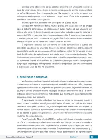 Bases Conceituais da Saúde 5 Capítulo 7 62
Sinopes: uma adolescente sai da escola e encontra com um garoto os dois sai
para dar uma volta de carro, depois a mesma pensa que esta grávida e vai a unidade
de saúde. No entanto descobre que esta com HIV e quando vai contar ao garoto que
saiu o mesmo diz que ele nunca teria uma doença dessa. E ele volta a aparecer na
escola e a contaminar outras garotas.
Título Esquete II: A baladeira com Sífilis para um público adulto
Sinopes: Um homem que tem a mulher grávida em casa e sai com os amigos
após o trabalho para balada, se relaciona com outras mulher só que uma dela tem
sífilis e ele pega. E depois transmiti para sua mulher grávida e quando esta faz o
exame de VDRL no pré-natal descobre que esta com sífilis. E seu marido deve realizar
o exames para ver se foi com ele que ela pegou. E no final a mesma fica arrasada com
ele teve coragem de lhe passa uma doença para ela e o filho.
É importante ressaltar que ao término de cada apresentação o público era
convidado a participar de uma roda de conversa com os acadêmicos sobre a esquete
apresentada. Após as apresentações foram realizadas rodas de conversas em um
total de 06 (seis). As rodas tiveram, em média, uma hora e meia de duração. Para
finalizar estes momentos foram apresentados dois vídeos que abordavam o processo
da epidemia e o que é o Vírus do HIV e a questão da prevenção do HIV. Essa proposta
surgiu após a realização do diagnóstico situacional que percebe-use uma lacuna sobre
a evolução do vírus do HIV no organismo.
3 | 	RESULTADOS E DISCUSSÃO
Verificou-se através do diagnóstico situacional, que os adolescentes não possuem
conhecimento suficiente a respeito das temáticas do HIV/aids e das IST’s, visto que,
apresentam dificuldades ao responder as questões propostas. Segundo Chaves et. al.
(2014) os jovens precisam de uma educação em saúde efetiva sobre as IST's e HIV/
aids para adquirir conhecimentos e habilidades que modifiquem os comportamentos
sexuais de riscos que possuem.
A experiência permitiu vislumbrar que tanto as rodas de conversas quanto o
teatro podem possibilitar estratégias metodologias eficazes nas práticas educativas
dentro das instituições de ensino chegando mais perto dos jovens, com informações de
formas diretas, objetivas e aprofundadas, permeiando uma dimensão individualizada
ao se aborda a questão da prevenção, uma vez que ter conhecimento não garante
mudança de comportamento.
Para Figueiredo, Neto e Leite (2010) o modelo dialógico de educação em saúde,
propõe a construção do conhecimento marcado pelo diálogo, em que o educador e
educando assumem papel ativo no processo de ensino e aprendizagem, por meio de
uma abordagem crítico-reflexiva da realidade. É importante que seja proporcionado “[...]
um protagonismo juvenil que pode construir novas possibilidades de aprendizagem,
 